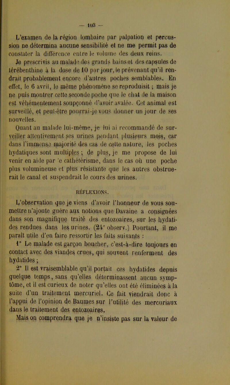 — 1U3 — L’examen de la région lombaire par palpation et percus- sion ne détermina aucune sensibilité et ne me permit pas de constater la différence entre le volume des deux reins. Je prescrivis au malade des grands bains et des capsules de térébenthine à la dose de 10 par jour, le prévenant qu’il ren- drait probablement encore d’autres poches semblables. En effet, le 6 avril, le même phénomène se reproduisit ; mais je ne puis montrer cette seconde poche que le chat de la maison est véhémentement soupçonné d’avoir avalée. Gel auimal est surveillé, et peut-être pourrai-je vous donner un jour de ses nouvelles. Quant au malade lui-même, je lui ai recommandé de sur- veiller attentivement ses urines pendant plusieurs mois, car dans l’immense majorité des cas de celte nature, les poches hydatiques sont multiples ; de plus, je me propose de lui venir en aide par 'e cathétérisme, dans le cas où une poche plus volumineuse et plus résistante que les autres obstrue- rait le canal et suspendrait le cours des urines. RÉFLEXIONS. L’observation que je viens d’avoir l’honneur de vous sou- mettre n’ajoute guère aux notions que Davaine a consignées dans son magnifiqqe traité des enlozoaires, sur les Iqydati- des rendues dans les urines. (24e observ.) Pourtant, il me paraît utile d’en faire ressortir les faits suivants : 4° Le malade est garçon boucher, c’est-à-dire toujours en contact avec des viandes crues, qui souvent renferment des hydatides ; 2° Il est vraisemblable qu’il portait ces hydatides depuis quelque temps, sans qu’elles déterminassent aucun symp- tôme, et il est curieux de noter qu’elles ont été éliminées à la suite d’un traitement mercuriel. Ce fait viendrait donc à l’appui de l’opinion de Baumes sur l’utilité des mercuriaux dans le traitement des enlozoaires. Mais on comprendra que je n’insiste pas sur la valeur de