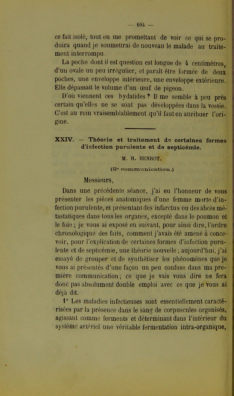 ce fait isolé, tout en me promettant de voir ce qui se pro- duira quand je soumettrai de nouveau le malade au traite- ment interrompu. La poche dont il est question est longue de 4 centimètres, d’un ovale un peu irrégulier, et paraît être formée de deux poches, une enveloppe intérieure, une enveloppe extérieure. Elle dépassait le volume d’un œuf de pigeon. D'où viennent ces hydatides ? Il me semble à peu près certain qu’elles ne se sont pas développées dans la vessie. C’est au rein vraisemblablement qu’il faut en attribuer l’ori- gine. XXIV. — Théorie et traitement de certaines formes d’infection purulente et de septicémie. M. H. HENROT. (3e communication,) Messieurs, Dans une précédente séance, j’ai eu l’honneur de vous présenter les pièces anatomiques d’une femme morte d’in- fection purulente, et présentant des infarctus ou des abcès mé- tastatiques dans tous les organes, excepté dans le poumon et le foie ; je vous ai exposé en suivant, pour ainsi dire, l’ordre chronologique des faits, comment j’avais été amené à conce- voir, pour l’explication de certaines formes d’infection puru- lente et de septicémie, une théorie nouvelle ; aujourd’hui, j’ai essayé de grouper et de synthétiser les phénomènes que je vous ai présentés d’une façon un peu confuse dans ma pre- mière communication; ce que je vais vous dire ne fera donc pas absolument double emploi avec ce que je vous ai déjà dit. 1° Les maladies infectieuses sont essentiellement caracté- risées par la présence dans le sang de corpuscules organisés, agissant comme ferments et déterminant dans l’intérieur du système artériel une véritable fermentation intra-organique.