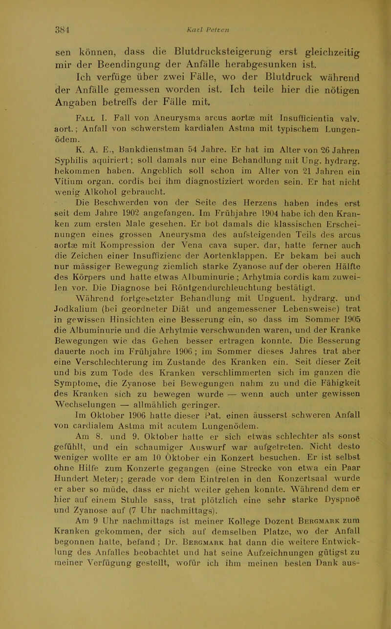 sen können, dass die Blutdrucksteigerung erst gleichzeitig mir der Beendingung der Anfälle herabgesunken ist. Ich verfüge über zwei Fälle, wo der Blutdruck während der Anfälle gemessen worden ist. Ich teile hier die nötigen Angaben betreffs der Fälle mit. Fall I. Fall von Aneurysma areus aortae mit Insufficientia valv. aort.; Anfall von schwerstem kardialen Astma mit typischem Lungen- ödem. K. A. E., Bankdienstman 54 Jahre. Er hat im Alter von 26 Jahren Syphilis aquiriert; soll damals nur eine Behandlung mit Ung. hydrarg. bekommen haben. Angeblich soll schon im Aller von 21 Jahren ein Vitium organ. cordis bei ihm diagnostiziert worden sein. Er hat nicht wenig Alkohol gebraucht. Die Beschwerden von der Seite des Herzens haben indes erst seit dem Jahre 1902 angefangen. Im Frühjahre 1904 habe ich den Kran- ken zum ersten Male gesehen. Er bot damals die klassischen Erschei- nungen eines grossen Aneurysma des aufsteigenden Teils des arcus aortae mit Kompression der Vena cava super, dar, hatte ferner auch die Zeichen einer lnsuffizienc der Aortenklappen. Er bekam bei auch nur massiger Bewegung ziemlich starke Zyanose auf der oberen Hälfte des Körpers und hatte etwas Albuminurie ; Arhytmia cordis kam zuwei- len vor. Die Diagnose bei Röntgendurchleuchtung bestätigt. Während fortgesetzter Behandlung mit Unguent. hydrarg. und Jodkalium (bei geordneter Diät und angemessener Lebensweise) trat in gewissen Hinsichten eine Besserung ein, so dass im Sommer 1905 die Albuminurie und die Arhytmie verschwunden waren, und der Kranke Bewegungen wie das Gehen besser ertragen konnte. Die Besserung dauerte noch im Frühjahre 1906; im Sommer dieses Jahres trat aber eine Verschlechterung im Zustande des Kranken ein. Seit dieser Zeit und bis zum Tode des Kranken verschlimmerten sich im ganzen die Symptome, die Zyanose bei Bewegungen nahm zu und die Fähigkeit des Kranken sich zu bewegen wurde — wenn auch unter gewissen Wechselungen — allmählich geringer. Im Oktober 1906 hatte dieser Bat. einen äusserst schweren Anfall von cardialem Astma mit acutem Lungenödem. Am 8. und 9. Oktober hatte er sich etwas schlechter als sonst gefühlt, und ein schaumiger Auswurf war aulgelreten. Nicht desto weniger wollte er am 10 Oktober ein Konzert besuchen. Er ist selbst ohne Hilfe zum Konzerte gegangen (eine Strecke von etwa ein Paar Hundert Meter;; gerade vor dem Eintreten in den Konzertsaal wurde er aber so müde, dass er nicht weiter gehen konnte. Während dem er hier auf einem Stuhle sass, trat plötzlich eine sehr starke Dyspnoe und Zyanose auf (7 Uhr nachmittags). Am 9 Uhr nachmittags ist meiner Kollege Dozent Bergmark zum Kranken gekommen, der sich auf demselben Platze, wo der Anfall begonnen halte, befand ; Dr. Bergmark hat dann die weitere Entwick- lung des Anfalles beobachtet und hat seine Aufzeichnungen güligst zu meiner Verfügung gestellt, wofür ich ihm meinen besten Dank aus-