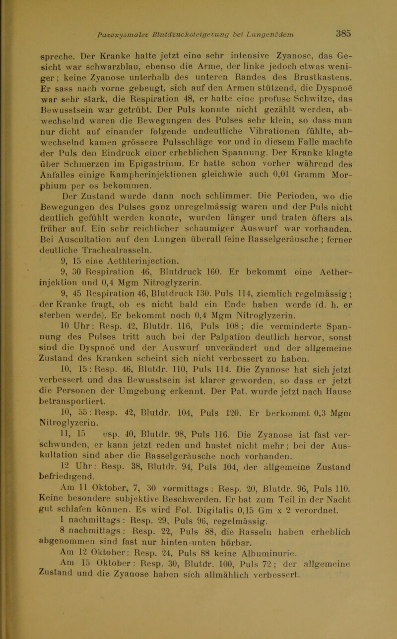 spreche. Der Kranke hatte jetzt eine sehr intensive Zyanose, das Ge- sicht war schwarzblau, ebenso die Arme, der linke jedoch etwas weni- ger ; keine Zyanose unterhalb des unteren Randes des Brustkastens. Er sass nach vorne gebeugt, sich auf den Armen stützend, die Dyspnoe war sehr stark, die Respiration 48, er hatte eine profuse Schwitze, das Bewusstsein war getrübt. Der Puls konnte nicht gezählt werden, ab- wechselnd waren die Bewegungen des Pulses sehr klein, so dass man nur dicht auf einander folgende undeutliche Vibrationen fühlte, ab- wechselnd kamen grössere Pulsschläge vor und in diesem Falle machte der Puls den Eindruck einer erheblichen Spannung. Der Kranke klagte über Schmerzen im Epigastrium. Er hatte schon vorher während des Anfalles einige Kampherinjektionen gleichwie auch 0,01 Gramm Mor- phium per os bekommen. Der Zustand wurde dann noch schlimmer. Die Perioden, wo die Bewegungen des Pulses ganz unregelmässig waren und der Puls nicht deutlich gefühlt werden konnte, wurden länger und traten öfters als früher auf. Ein sehr reichlicher schaumiger Auswurf war vorhanden. Bei Auscultation auf den Lungen überall feine Rasselgeräusche; ferner deutliche Trachealrasseln. 9, 15 eine Aethterinjection. 9, 30 Respiration 46, Blutdruck 160. Er bekommt eine Aether- injeklion und 0,4 Mgm Nitroglyzerin. 9, 45 Respiration 46, Blutdruck 130. Puls 114, ziemlich regelmässig ; der Kranke fragt, ob es nicht bald ein Ende haben werde (d. h. er sterben werde). Er bekommt noch 0,4 Mgm Nitroglyzerin. 10 Uhr: Resp. 42, Blutdr. 116, Puls 108; die verminderte Span- nung des Pulses tritt auch bei der Palpation deutlich hervor, sonst sind die Dyspnoe und der Auswurf unverändert und der allgemeine Zustand des Kranken scheint sich nicht verbessert zu haben. 10, 15: Resp. 46, Blutdr. 110, Puls 114. Die Zyanose hat sich jetzt verbessert und das Bewusstsein ist klarer geworden, so dass er jetzt die Personen der Umgebung erkennt. Der Pat. wurde jetzt nach Hause betransportiert. 10, 55: Resp. 42, Blutdr. 104, Puls 120. Er berkommt 0,3 Mgm Nitroglyzerin. 11, 15 esp. 40, Blutdr. 98, Puls 116. Die Zyanose ist fast ver- schwunden, er kann jetzt reden und hustet nicht mehr; bei der Aus- kultation sind aber die Rasselgeräusche noch vorhanden. 12 Uhr: Resp. 38, Blutdr. 94, Puls 104, der allgemeine Zustand befriedigend. Am 11 Oktober, 7, 30 vormittags: Resp. 20, Blutdr. 96, Puls 110. Keine besondere subjektive Beschwerden. Er hat zum Teil in der Nacht gut schlafen können. Es wird Fol. Digitalis 0,15 Gm x 2 verordnet. 1 nachmittags : Resp. 29, Puls 96, regelmässig. 8 nachmittags: Resp. 22, Puls 88, die Rasseln haben erheblich abgenommen sind fast nur hinten-unten hörbar. Am 12 Oktober: Resp. 24, Puls 88 keine Albuminurie. Am 15 Oktober: Resp. 30, Blutdr. 100, Puls 72; der allgemeine Zustand und die Zyanose haben sich allmählich verbessert.