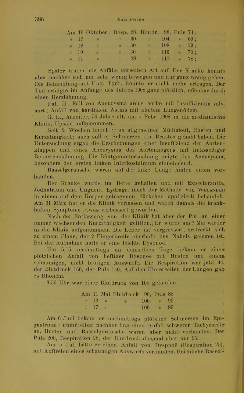 Am 16 Oktober : Resp. 28, Bluldr. 98, Puls 74 » 17 » » 30 » 104 » 69 » 18 « » 30 » 108 » 73 » 19 » » 30 » 116 » 70 » 21 » » 28 » 112 » 78 Später traten nie Anfälle derselben Art auf. Der Kranke konnte- aber nachher sich nur sehr wenig bewegen und nur ganz wenig gehen. Die Behandlung mit Ung. hydr. konnte er nicht mehr ertragen. Der Tod erfolgte im Anfänge des Jahres 1908 ganz plötzlich, offenbar durch einen Herzlähmung. Fall II. Fall von Aneurysma arcus aortaj mit Insuffizientia valv. aort; Anfall von kardialem Astma mit akutem Lungenödem. G. E., Arbeiter, 50 Jahre alt, am 5 Febr. 1908 in die medizinische Klinik, Upsala aufgenommen. Seit 2 Wochen leidet er an allgemeiner Müdigkeit, Husten und Kurzatmigkeit; auch soll er Schmerzen «im Brüste» gehabt haben. Die Untersuchung ergab die Erscheinungen einer Insuffizienz der Aorten- klappen und eines Aneurysma des Aortenbogens mit linksseitiger Rekurrenslähmung. Die Röntgenuntersuchung zeigte das Aneurysma, besonders den ersten linken Interkostalraum einnehmend. Rasselgeräusche waren auf der linke Lunge hinten unten vor- handen. Der Kranke wurde im Bette gehalten und mit Expectorantia,. Jodnatrium und Unguent. hydragr. (nach der Methode von Welandek in einem auf dem Körper getragenen Säckchen appliziert) behandelt. Am 31 März hat er die Klinik verlassen und waren damals die krank- haften Symptome etwas verbessert geworden. Nach der Entlassung von der Klinik hat aber der Pat. an einer immer wachsenden Kurzatmigkeit gelitten.) Er wurde am 7 Mai wieder in die Klinik aufgenommen. Die Leber ist vergrössert, erstreck! sich zu einem Plane, der 2 Fingerbreite oberhalb des Nabels gelegen ist. Bei der Aufnahme hatte er eine leichte Dyspnoe. Um 5,15 nachmittags an demselben Tage bekam er einen plötzlichen Anfall von heftiger Dyspnoe mit Husten und einem schaumigen, nicht blutigen Auswurfe. Die Respiration war jetzt 44, der Blutdruck 160, der Puls 140. Auf den Hinterseiten der Lungen gab es Rhonchi. 8,30 Uhr war einer Blutdruck von 105 gefunden. Am 11 Mai Blutdruck 90, Puls 88 » 13 » » 100 » 90 . » 17 » » 100 » 86 Am 6 Juni bekam er nachmittags plötzlich Schmerzen im Epi- gastrium ; unmittelbar nachher fing einer Anfall schwerer Tachycardie an, Husten und Rasselgeräusche waren aber nicht vorhanden. Der Puls 200, Respiration 28, der Blutdruck diesmal aber nur 95. Am 5 Juli hatte er einen Anfall von Dyspnoe (Respiration 25), mit Auftreten eines schaumigen Auswurfs verbunden. Reichliche Rassel-