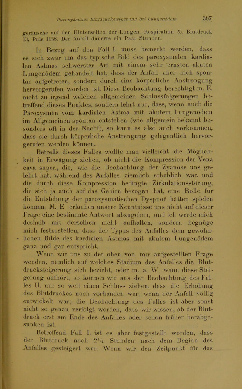 geräusche auf den Hinterseiten der Lungen. Respiration 25, Blutdruck 13, Puls 1058. Der Anfall dauerte ein Paar Stunden. In Bezug auf den Fall I. muss bemerkt werden, dass es sich zwar um das typische Bild des paroxysmalen kardia- len Astmas schwerster Art mit einem sehr ernsten akuten Lungenödem gehandelt hat, dass der Anfall aber nich spon- tan aufgetreten, sondern durch eine körperliche Anstrengung hervorgerufen worden ist. Diese Beobachtung berechtigt m. E. nicht zu irgend welchen allgemeinen Schlussfolgerungen be- treffend dieses Punktes, sondern lehrt nur, dass, wenn auch die Paroxysmen vom kardialen Astma mit akutem Lungenödem im Allgemeinen spontan entstehen (wie allgemein bekannt be- sonders oft in der Nacht), so kann es also auch Vorkommen, dass sie durch körperliche Anstrengung gelegentlich hervor- gerufen werden können. Betreffs dieses Falles wollte man vielleicht die Möglich- keit in Erwägung ziehen, ob nicht die Kompression der Vena cava super., die, wie die Beobachtung der Zyanose uns ge- lehrt hat, während des Anfalles ziemlich erheblich war, und die durch diese Kompression bedingte Zirkulationsstörung, die sich ja auch auf das Gehirn bezogen bat, eine Bolle für die Entstehung der paroxysmatisclien Dyspnoe hätten spielen können. M. E erlauben unsere Kenntnisse uns nicht auf dieser Frage eine bestimmte Antwort abzugeben, und ich werde mich deshalb mit derselben nicht aufhalten, sondern begnüge mich festzustellen, dass der Typus des Anfalles dem gewöhn- lichen Bilde des kardialen Astmas mit akutem Lungenödem ganz und gar entspricht. Wenn wir uns zu der oben von mir aufgestellten Frage wenden, nämlich auf welches Stadium des Anfalles die Blut- drucksteigerung sich bezieht, oder m. a. W. wann diese Stei- gerung aufhört, so können wir aus der Beobachtung des Fal- les II. nur so weit einen Schluss ziehen, dass die Erhöhung des Blutdruckes noch vorhanden war, wenn der Anfall völlig entwickelt war; die Beobachtung des Falles ist aber sonst nicht so genau verfolgt worden, dass wir wissen, ob der Blut- druck erst am Ende des Anfalles oder schon früher herabge- sunken ist. Betreffend Fall I. ist es aber festgestellt worden, dass der Blutdruck noch 2‘/2 Stunden nach dem Beginn des Anfalles gesteigert war. Wenn wir den Zeitpunkt für das