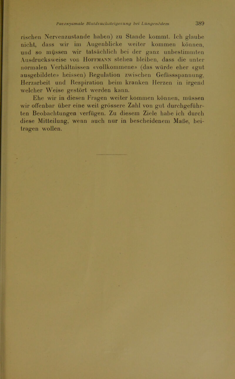 rischen Nervenzustande haben) zu Stande kommt. Ich glaube nicht, dass wir im Augenblicke weiter kommen können, und so müssen wir tatsächlich bei der ganz unbestimmten Ausdrucksweise von Hoffmann stehen bleiben, dass die unter normalen Verhältnissen «vollkommene» (das würde eher «gut ausgebildete» heissen) Regulation zwischen Gefässspannung, Herzarbeit und Respiration beim kranken Herzen in irgend welcher Weise gestört werden kann. Ehe wir in diesen Fragen weiter kommen können, müssen wir offenbar über eine weit grössere Zahl von gut durchgeführ- ten Beobachtungen verfügen. Zu diesem Ziele habe ich durch diese Mitteilung, wenn auch nur in bescheidenem Maße, bei- tragen wollen.