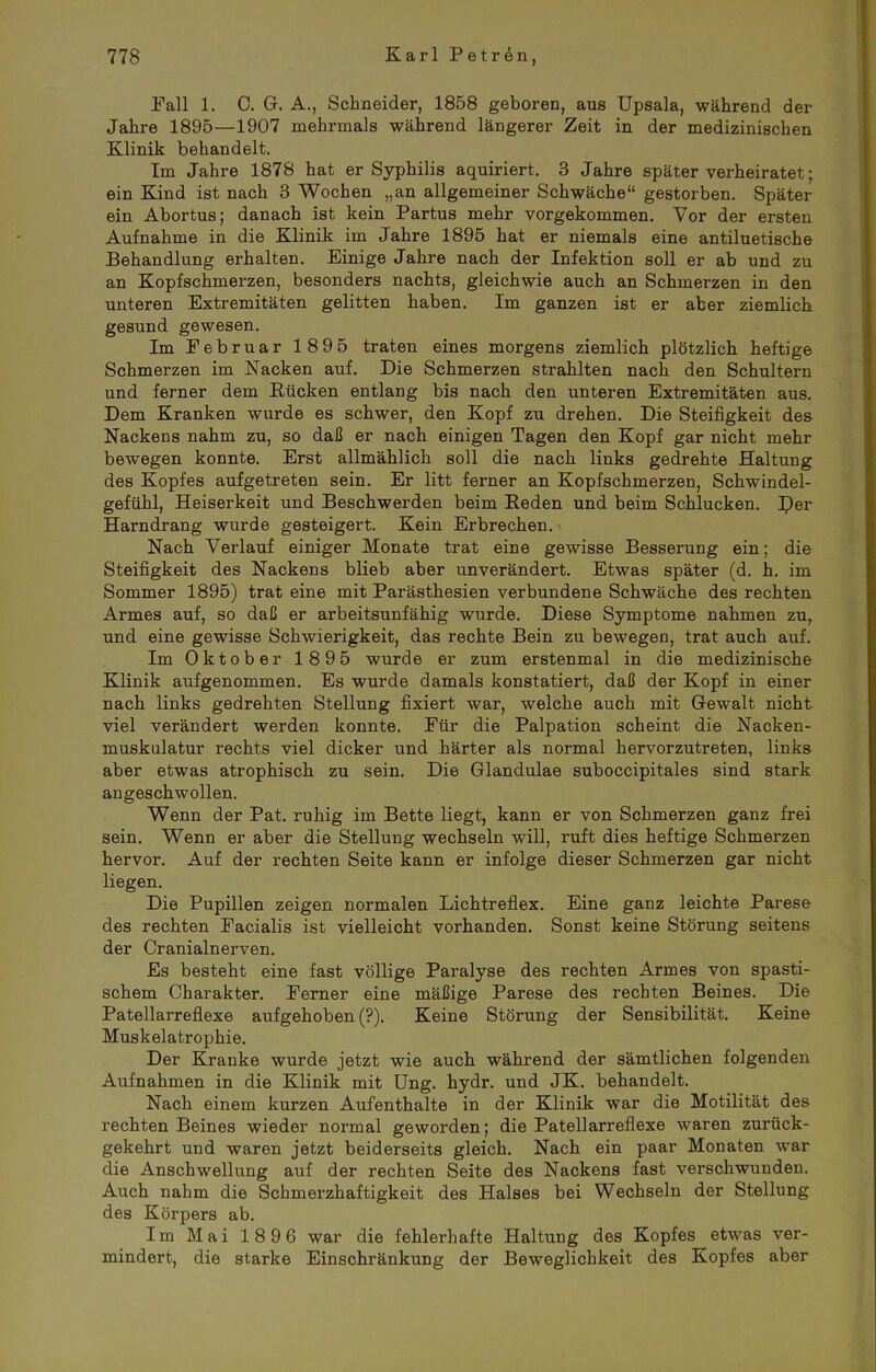 Pall 1. C. G. A., Schneider, 1858 geboren, aus Upsala, während der Jahre 1895—1907 mehrmals während längerer Zeit in der medizinischen Klinik behandelt. Im Jahre 1878 hat er Syphilis aquiriert. 3 Jahre später verheiratet; ein Kind ist nach 3 Wochen „an allgemeiner Schwäche“ gestorben. Später ein Abortus; danach ist kein Partus mehr vorgekommen. Vor der ersten Aufnahme in die Klinik im Jahre 1895 hat er niemals eine antiluetische Behandlung erhalten. Einige Jahre nach der Infektion soll er ab und zu an Kopfschmerzen, besonders nachts, gleichwie auch an Schmerzen in den unteren Extremitäten gelitten haben. Im ganzen ist er aber ziemlich gesund gewesen. Im Februar 1895 traten eines morgens ziemlich plötzlich heftige Schmerzen im Nacken auf. Die Schmerzen strahlten nach den Schultern und ferner dem Kücken entlang bis nach den unteren Extremitäten aus. Dem Kranken wurde es schwer, den Kopf zu drehen. Die Steifigkeit des Nackens nahm zu, so daß er nach einigen Tagen den Kopf gar nicht mehr bewegen konnte. Erst allmählich soll die nach links gedrehte Haltung des Kopfes aufgetreten sein. Er litt ferner an Kopfschmerzen, Schwindel- gefühl, Heiserkeit und Beschwerden beim Reden und beim Schlucken. Der Harndrang wurde gesteigert. Kein Erbrechen. Nach Verlauf einiger Monate trat eine gewisse Besserung ein; die Steifigkeit des Nackens blieb aber unverändert. Etwas später (d. h. im Sommer 1895) trat eine mit Parästhesien verbundene Schwäche des rechten Armes auf, so daß er arbeitsunfähig wurde. Diese Symptome nahmen zu, und eine gewisse Schwierigkeit, das rechte Bein zu bewegen, trat auch auf. Im Oktober 1895 wurde er zum erstenmal in die medizinische Klinik aufgenommen. Es wurde damals konstatiert, daß der Kopf in einer nach links gedrehten Stellung fixiert war, welche auch mit Gewalt nicht viel verändert werden konnte. Für die Palpation scheint die Nacken- muskulatur rechts viel dicker und härter als normal hervorzutreten, links aber etwas atrophisch zu sein. Die Glandulae suboccipitales sind stark angeschwollen. Wenn der Pat. ruhig im Bette liegt, kann er von Schmerzen ganz frei sein. Wenn er aber die Stellung wechseln will, ruft dies heftige Schmerzen hervor. Auf der rechten Seite kann er infolge dieser Schmerzen gar nicht liegen. Die Pupillen zeigen normalen Lichtreflex. Eine ganz leichte Parese des rechten Facialis ist vielleicht vorhanden. Sonst keine Störung seitens der Cranialnerven. Es besteht eine fast völlige Paralyse des rechten Armes von spasti- schem Charakter. Ferner eine mäßige Parese des rechten Beines. Die Patellarreflexe aufgehoben (?). Keine Störung der Sensibilität. Keine Muskelatrophie. Der Kranke wurde jetzt wie auch während der sämtlichen folgenden Aufnahmen in die Klinik mit Ung. hydr. und JK. behandelt. Nach einem kurzen Aufenthalte in der Klinik war die Motilität des rechten Beines wieder normal geworden; die Patellarreflexe waren zurück- gekehrt und waren jetzt beiderseits gleich. Nach ein paar Monaten war die Anschwellung auf der rechten Seite des Nackens fast verschwunden. Auch nahm die Schmerzhaftigkeit des Halses bei Wechseln der Stellung des Körpers ab. Im Mai 1896 war die fehlerhafte Haltung des Kopfes etwas ver- mindert, die starke Einschränkung der Beweglichkeit des Kopfes aber