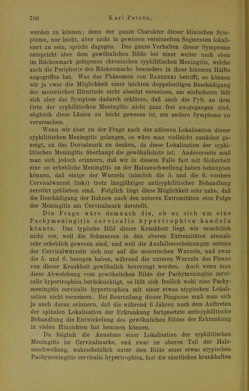 werden zu können; denn der ganze Charakter dieser klinischen Sym- ptome, nur leicht, aber nicht in gewissen vereinzelten Segmenten lokali- siert zu sein, spricht dagegen. Das ganze Verhalten dieser Symptome entspricht aber dem gewöhnlichen Bilde bei einer weiter nach oben im Rückenmark gelegenen chronischen syphilitischen Meningitis, welche auch die Peripherie des Rückenmarks besonders in ihrer hinteren Hälfte angegriffen hat. Was das Phänomen von Babinski betrifft, so können wir ja zwar die Möglichkeit einer leichten doppelseitigen Beschädigung der motorischen Hirnrinde nicht absolut verneinen, am einfachsten läßt sich aber das Symptom dadurch erklären, daß auch die PyS. an dem Orte der syphilitischen Meningitis nicht ganz frei ausgegangen sind, obgleich diese Läsion zu leicht gewesen ist, um andere Symptome zu verursachen. Wenn wir aber zu der Frage nach der näheren Lokalisation dieser syphilitischen Meningitis gelangen, so wäre man vielleicht zunächst ge- neigt, an das Dorsalmark zu denken, da diese Lokalisation der syphi- litischen Meningitis überhaupt die gewöhnlichste ist. Andererseits muß man sich jedoch erinnern, daß wir in diesem Falle fast mit Sicherheit eine so erhebliche Meningitis an der Halsanschwellung haben behaupten können, daß einige der Wurzeln (nämlich die 5. und die 6. vordere Cervicalwurzel links) trotz langjähriger antisyphilitischer Behandlung zerstört geblieben sind. Folglich liegt diese Möglichkeit sehr nahe, daß die Beschädigung der Bahnen nach den unteren Extremitäten eine Folge der Meningitis am Cervicalmark darstellt. Die Frage wäre demnach die, ob es sich um eine Pachymeningitis cervicalis hypertrophica handeln könnte. Das typische Bild dieser Krankheit liegt wie ersichtlich nicht vor, weil die Schmerzen in den oberen Extremitäten niemals sehr erheblich gewesen sind, und weil die Ausfallserscheinungen seitens der Cervicalwurzeln sich nur auf die motorischen Wurzeln, und zwar die 5. und 6. bezogen haben, während die unteren Wurzeln des Plexus von dieser Krankheit gewöhnlich bevorzugt werden. Auch wenn man diese Abweichung vom gewöhnlichen Bilde der Pachymeningitis cervi- calis hypertrophica berücksichtigt, so läßt sich freilich wohl eine Pachy- meningitis cervicalis hypertrophica mit einer etwas atypischen Lokali- sation nicht verneinen. Bei Beurteilung dieser Diagnose muß man sich ja auch daran erinnern, daß die während 6 Jahren nach dem Auftreten der spinalen Lokalisation der Erkrankung fortgesetzte antisyphilitische Behandlung die Entwickelung des gewöhnlichen Bildes der Erkrankung in vielen Hinsichten hat hemmen können. Da folglich die Annahme einer Lokalisation der syphilitischen Meningitis im Cervicalmarke, und zwar im oberen Teil der Hals- anschwellung, wahrscheinlich unter dem Bilde einer etwas atypischen Pachymeningitis cervicalis hypertrophica, fast die sämtlichen krankhaften