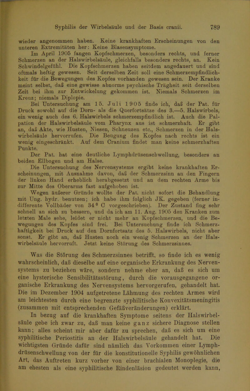 wieder angenommen haben. Keine krankhaften Erscheinungen von den unteren Extremitäten her: Keine Blasensymptome. Im April 1905 fangen Kopfschmerzen, besonders rechts, und ferner Schmerzen an der Halswirbelsäule, gleichfalls besonders rechts, an. Kein Schwindelgefühl. Die Kopfschmerzen haben seitdem angedauert und sind oftmals heftig gewesen. Seit derselben Zeit soll eine Schmerzempfindlich- keit für die Bewegungen des Kopfes vorhanden gewesen sein. Der Kranke meint selbst, daß eine gewisse abnorme psychische Trägheit seit derselben Zeit bei ihm zur Entwickelung gekommen ist. Niemals Schmerzen im Kreuz; niemals Diplopie. Bei Untersuchung am 15. Juli 1905 finde ich, daß der Pat. für Druck sowohl auf die Dorn- als die Querfortsätze des 3.—5. Halswirbels, ein wenig auch des 6. Halswirbels schmerzempfindlich ist. Auch die Pal- pation der Halswirbelsäule vom Pharynx aus ist schmerzhaft. Er gibt an, daß Akte, wie Husten, Niesen, Schneuzen etc., Schmerzen in der Hals- wirbelsäule hervorrufen. Die Beugung des Kopfes nach rechts ist ein wenig eingeschränkt. Auf dem Cranium findet man keine schmerzhaften Punkte. Der Pat. hat eine deutliche Lymphdrüsenschwellung, besonders an beiden Ellbogen und am Halse. Die Untersuchung des Nervensystems ergibt keine krankhaften Er- scheinungen, mit Ausnahme davon, daß der Schmerzsinn an den Fingern der linken Hand erheblich herabgesetzt und an dem rechten Arme bis zur Mitte des Oberarms fast aufgehoben ist. Wegen äußerer Gründe wollte der Pat. nicht sofort die Behandlung mit Ung. hydr. benutzen; ich habe ihm folglich JK. gegeben (ferner in- differente Vollbäder von 340 C vorgeschrieben). Der Zustand fing sehr schnell an sich zu bessern, und da ich am 11. Aug. 1905 den Kranken zum letzten Male sehe, leidet er nicht mehr an Kopfschmerzen, und die Be- wegungen des Kopfes sind frei. Bei Untersuchung finde ich Schmerz- haftigkeit bei Druck auf den Dornfortsatz des 5. Halswirbels, nicht aber sonst. Er gibt an, daß Husten noch ein wenig Schmerzen an der Hals- wirbelsäule hervorruft. Jetzt keine Störung des Schmerzsinnes. Was die Störung des Schmerzsinnes betrifft, so finde ich es wenig wahrscheinlich, daß dieselbe auf eine organische Erkrankung des Nerven- systems zu beziehen wäre, sondern nehme eher an, daß es sich um eine hysterische Sensibilitätsstörung, durch die vorausgegangene or- ganische Erkrankung des Nervensystems hervorgerufen, gehandelt hat. Die im Dezember 1904 aufgetretene Lähmung des rechten Armes wird am leichtesten durch eine begrenzte syphilitische Konvexitätsmeningitis (zusammen mit entsprechenden Gefäßveränderungen) erklärt. In bezug auf die krankhaften Symptome seitens der Halswirbel- säule gebe ich zwar zu, daß man keine ganz sichere Diagnose stellen kann; alles scheint mir aber dafür zu sprechen, daß es sich um eine syphilitische Periostitis an der Halswirbelsäule gehandelt hat. Die wichtigsten Gründe dafür sind nämlich das Vorkommen einer Lymph- drüsenschwellung von der für die konstitutionelle Syphilis gewöhnlichen Art, das Auftreten kurz vorher von einer brachialen Monoplegie, die am ehesten als eine syphilitische Rindenläsion gedeutet werden kann,