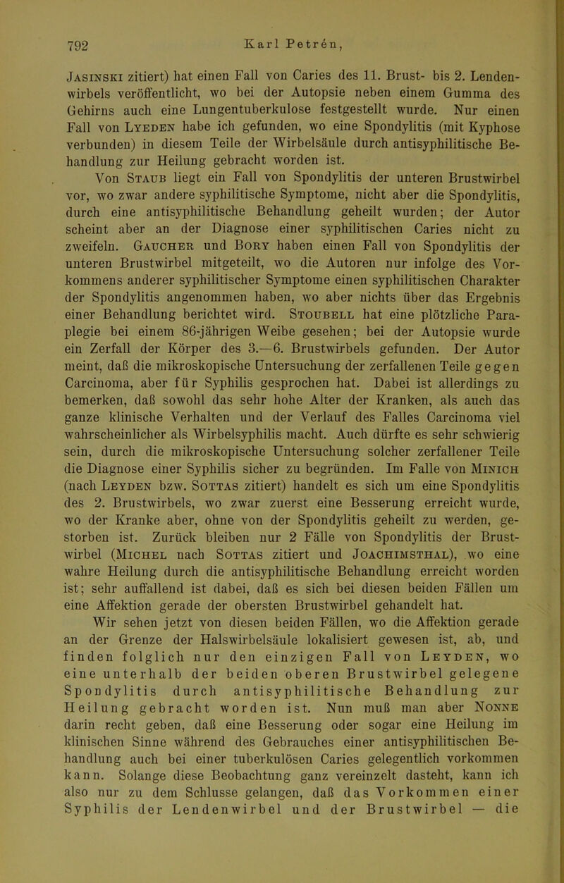 Jasinski zitiert) hat einen Fall von Caries des 11. Brust- bis 2. Lenden- wirbels veröffentlicht, wo bei der Autopsie neben einem Gumma des Gehirns auch eine Lungentuberkulose festgestellt wurde. Nur einen Fall von Lyeden habe ich gefunden, wo eine Spondylitis (mit Kyphose verbunden) in diesem Teile der Wirbelsäule durch antisyphilitische Be- handlung zur Heilung gebracht worden ist. Von Staub liegt ein Fall von Spondylitis der unteren Brustwirbel vor, wo zwar andere syphilitische Symptome, nicht aber die Spondylitis, durch eine antisyphilitische Behandlung geheilt wurden; der Autor scheint aber an der Diagnose einer syphilitischen Caries nicht zu zweifeln. Gaucher und Bory haben einen Fall von Spondylitis der unteren Brustwirbel mitgeteilt, wo die Autoren nur infolge des Vor- kommens anderer syphilitischer Symptome einen syphilitischen Charakter der Spondylitis angenommen haben, wo aber nichts über das Ergebnis einer Behandlung berichtet wird. Stoubell hat eine plötzliche Para- plegie bei einem 86-jährigen Weibe gesehen; bei der Autopsie wurde ein Zerfall der Körper des 3.-6. Brustwirbels gefunden. Der Autor meint, daß die mikroskopische Untersuchung der zerfallenen Teile gegen Carcinoma, aber für Syphilis gesprochen hat. Dabei ist allerdings zu bemerken, daß sowohl das sehr hohe Alter der Kranken, als auch das ganze klinische Verhalten und der Verlauf des Falles Carcinoma viel wahrscheinlicher als Wirbelsyphilis macht. Auch dürfte es sehr schwierig sein, durch die mikroskopische Untersuchung solcher zerfallener Teile die Diagnose einer Syphilis sicher zu begründen. Im Falle von Minich (nach Leyden bzw. Sottas zitiert) handelt es sich um eine Spondylitis des 2. Brustwirbels, wo zwar zuerst eine Besserung erreicht wurde, wo der Kranke aber, ohne von der Spondylitis geheilt zu werden, ge- storben ist. Zurück bleiben nur 2 Fälle von Spondylitis der Brust- wirbel (Michel nach Sottas zitiert und Joachimsthal), wo eine wahre Heilung durch die antisyphilitische Behandlung erreicht worden ist; sehr auffallend ist dabei, daß es sich bei diesen beiden Fällen um eine Affektion gerade der obersten Brustwirbel gehandelt hat. Wir sehen jetzt von diesen beiden Fällen, wo die Affektion gerade an der Grenze der Halswirbelsäule lokalisiert gewesen ist, ab, und finden folglich nur den einzigen Fall von Leyden, wro eine unterhalb der beiden oberen Brustwirbel gelegene Spondylitis durch antisyphilitische Behandlung zur Heilung gebracht worden ist. Nun muß man aber Nonne darin recht geben, daß eine Besserung oder sogar eine Heilung im klinischen Sinne während des Gebrauches einer antisyphilitischen Be- handlung auch bei einer tuberkulösen Caries gelegentlich Vorkommen kann. Solange diese Beobachtung ganz vereinzelt dasteht, kann ich also nur zu dem Schlüsse gelangen, daß das Vorkommen einer Syphilis der Lendenwirbel und der Brustwirbel — die