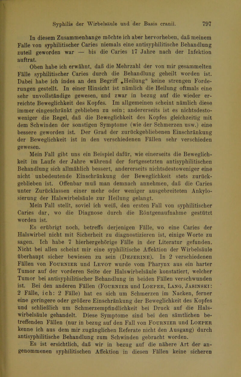 In diesem Zusammenhänge möchte ich aber hervorheben, daß meinem Falle von syphilitischer Caries niemals eine antisyphilitische Behandlung zuteil geworden war — bis die Caries 17 Jahre nach der Infektion auftrat. Oben habe ich erwähnt, daß die Mehrzahl der von mir gesammelten Fälle syphilitischer Caries durch die Behandlung geheilt worden ist. Dabei habe ich indes an den Begriff „Heilung“ keine strengen Forde- rungen gestellt. In einer Hinsicht ist nämlich die Heilung oftmals eine sehr unvollständige gewesen, und zwar in bezug auf die wieder er- reichte Beweglichkeit des Kopfes. Im allgemeinen scheint nämlich diese immer eingeschränkt geblieben zu sein; andererseits ist es nichtsdesto- weniger die Regel, daß die Beweglichkeit des Kopfes gleichzeitig mit dem Schwinden der sonstigen Symptome (wie der Schmerzen usw.) eine bessere geworden ist. Der Grad der zurückgebliebenen Einschränkung der Beweglichkeit ist in den verschiedenen Fällen sehr verschieden gewesen. Mein Fall gibt uns ein Beispiel dafür, wie einerseits die Beweglich- keit im Laufe der Jahre während der fortgesetzten antisyphilitischen Behandlung sich allmählich bessert, andererseits nichtsdestoweniger eine nicht unbedeutende Einschränkung der Beweglichkeit stets zurück- geblieben ist. Offenbar muß man demnach annehmen, daß die Caries unter Zurücklassen einer mehr oder weniger ausgebreiteten Ankylo- sierung der Halswirbelsäule zur Heilung gelangt. Mein Fall stellt, soviel ich weiß, den ersten Fall von syphilitischer Caries dar, wo die Diagnose durch die Röntgenaufnahme gestützt worden ist. Es erübrigt noch, betreffs derjenigen Fälle, wo eine Caries der Halswirbel nicht mit Sicherheit zu diagnostizieren ist, einige Worte zu sagen. Ich habe 7 hierhergehörige Fälle in der Literatur gefunden. Nicht bei allen scheint mir eine syphilitische Affektion der Wirbelsäule überhaupt sicher bewiesen zu sein (Dejerine). In 2 verschiedenen Fällen von Fournier und Levot wurde vom Pharynx aus ein harter Tumor auf der vorderen Seite der Halswirbelsäule konstatiert, welcher Tumor bei antisyphilitischer Behandlung in beiden Fällen verschwunden ist. Bei den anderen Fällen (Fournier und Loeper, Lang, Jasinski: 2 Fälle, ich: 2 Fälle) hat es sich um Schmerzen im Nacken, ferner eine geringere oder größere Einschränkung der Beweglichkeit des Kopfes und schließlich um Schmerzempfindlichkeit bei Druck auf die Hals- wirbelsäule gehandelt. Diese Symptome sind bei den sämtlichen be- treffenden Fällen (nur in bezug auf den Fall von Fournier und Loeper kenne ich aus dem mir zugänglichen Referate nicht den Ausgang) durch antisyphilitische Behandlung zum Schwinden gebracht worden. Es ist ersichtlich, daß wir in bezug auf die nähere Art der an- genommenen syphilitischen Affektion in diesen Fällen keine sicheren