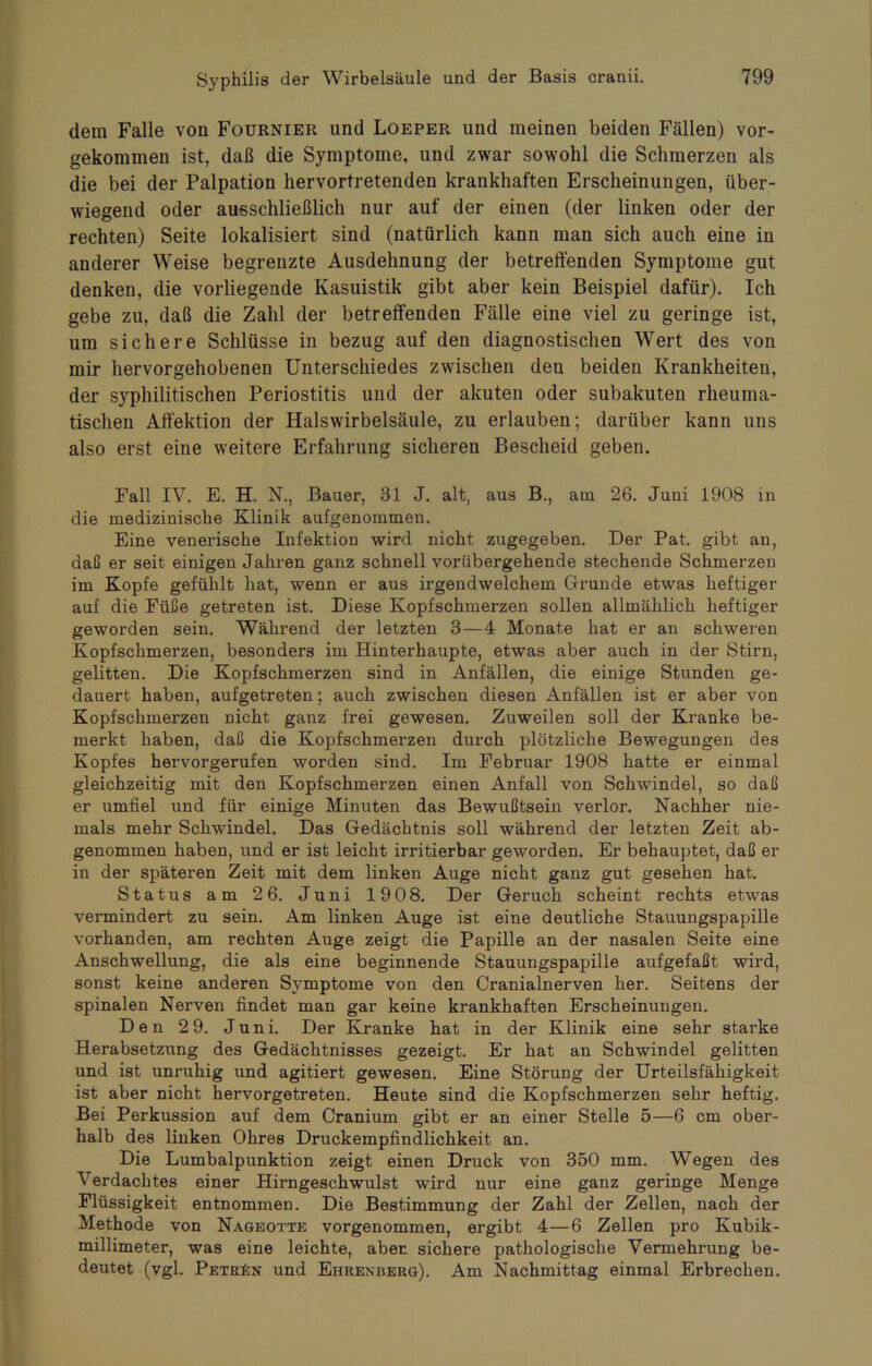 dein Falle von Fournier und Loeper und meinen beiden Fällen) vor- gekommen ist, daß die Symptome, und zwar sowohl die Schmerzen als die bei der Palpation hervortretenden krankhaften Erscheinungen, über- wiegend oder ausschließlich nur auf der einen (der linken oder der rechten) Seite lokalisiert sind (natürlich kann man sich auch eine in anderer Weise begrenzte Ausdehnung der betreffenden Symptome gut denken, die vorliegende Kasuistik gibt aber kein Beispiel dafür). Ich gebe zu, daß die Zahl der betreffenden Fälle eine viel zu geringe ist, um sichere Schlüsse in bezug auf den diagnostischen Wert des von mir hervorgehobenen Unterschiedes zwischen den beiden Krankheiten, der syphilitischen Periostitis und der akuten oder subakuten rheuma- tischen Affektion der Halswirbelsäule, zu erlauben; darüber kann uns also erst eine weitere Erfahrung sicheren Bescheid geben. Fall IV. E. H. N., Bauer, 31 J. alt, aus B., am 26. Juni 1908 in die medizinische Klinik aufgenommen. Eine venerische Infektion wird nicht zugegeben. Der Pat. gibt an, daß er seit einigen Jahren ganz schnell vorübergehende stechende Schmerzen im Kopfe gefühlt hat, wenn er aus irgendwelchem Grunde etwas heftiger auf die Füße getreten ist. Diese Kopfschmerzen sollen allmählich heftiger geworden sein. Während der letzten 3—4 Monate hat er an schweren Kopfschmerzen, besonders im Hinterhaupte, etwas aber auch in der Stirn, gelitten. Die Kopfschmerzen sind in Anfällen, die einige Stunden ge- dauert haben, aufgetreten; auch zwischen diesen Anfällen ist er aber von Kopfschmerzen nicht ganz frei gewesen. Zuweilen soll der Kranke be- merkt haben, daß die Kopfschmerzen durch plötzliche Bewegungen des Kopfes hervorgerufen worden sind. Im Februar 1908 hatte er einmal gleichzeitig mit den Kopfschmerzen einen Anfall von Schwindel, so daß er umfiel und für einige Minuten das Bewußtsein verlor. Nachher nie- mals mehr Schwindel. Das Gedächtnis soll während der letzten Zeit ab- genommen haben, und er ist leicht irritierbar geworden. Er behauptet, daß er in der späteren Zeit mit dem linken Auge nicht ganz gut gesehen hat. Status am 2 6. Juni 1908. Der Geruch scheint rechts etwas vermindert zu sein. Am linken Auge ist eine deutliche Stauungspapille vorhanden, am rechten Auge zeigt die Papille an der nasalen Seite eine Anschwellung, die als eine beginnende Stauungspapille aufgefaßt wird, sonst keine anderen Sj-mptome von den Cranialnerven her. Seitens der spinalen Nerven findet man gar keine krankhaften Erscheinungen. Den 2 9. Juni. Der Kranke hat in der Klinik eine sehr starke Herabsetzung des Gedächtnisses gezeigt. Er hat an Schwindel gelitten und ist unruhig und agitiert gewesen. Eine Störung der Urteilsfähigkeit ist aber nicht hervorgetreten. Heute sind die Kopfschmerzen sehr heftig. Bei Perkussion auf dem Cranium gibt er an einer Stelle 5—6 cm ober- halb des linken Ohres Druckempfindlichkeit an. Die Lumbalpunktion zeigt einen Druck von 350 mm. Wegen des Verdachtes einer Hirngeschwulst wird nur eine ganz geringe Menge Flüssigkeit entnommen. Die Bestimmung der Zahl der Zellen, nach der Methode von Nagbotte vorgenommen, ergibt 4—6 Zellen pro Kubik- millimeter, was eine leichte, aber sichere pathologische Vermehrung be- deutet (vgl. Petrin und Ehrenberg). Am Nachmittag einmal Erbrechen.