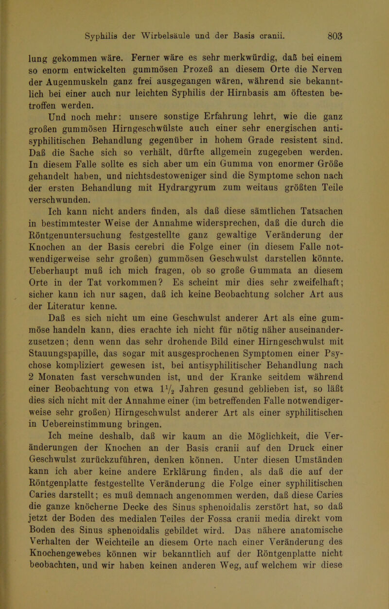 lung gekommen wäre. Ferner wäre es sehr merkwürdig, daß bei einem so enorm entwickelten gummösen Prozeß an diesem Orte die Nerven der Augenmuskeln ganz frei ausgegangen wären, während sie bekannt- lich bei einer auch nur leichten Syphilis der Hirnbasis am öftesten be- troffen werden. Und noch mehr: unsere sonstige Erfahrung lehrt, wie die ganz großen gummösen Hirngeschwülste auch einer sehr energischen anti- syphilitischen Behandlung gegenüber in hohem Grade resistent sind. Daß die Sache sich so verhält, dürfte allgemein zugegeben werden. In diesem Falle sollte es sich aber um ein Gumma von enormer Größe gehandelt haben, und nichtsdestoweniger sind die Symptome schon nach der ersten Behandlung mit Hydrargyrum zum weitaus größten Teile verschwunden. Ich kann nicht anders finden, als daß diese sämtlichen Tatsachen in bestimmtester Weise der Annahme widersprechen, daß die durch die Röntgenuntersuchung festgestellte ganz gewaltige Veränderung der Knochen an der Basis cerebri die Folge einer (in diesem Falle not- wendigerweise sehr großen) gummösen Geschwulst darstellen könnte. Ueberhaupt muß ich mich fragen, ob so große Gummata an diesem Orte in der Tat Vorkommen? Es scheint mir dies sehr zweifelhaft; sicher kann ich nur sagen, daß ich keine Beobachtung solcher Art aus der Literatur kenne. Daß es sich nicht um eine Geschwulst anderer Art als eine gum- möse handeln kann, dies erachte ich nicht für nötig näher auseinander- zusetzen ; denn wenn das sehr drohende Bild einer Hirngeschwulst mit Stauungspapille, das sogar mit ausgesprochenen Symptomen einer Psy- chose kompliziert gewesen ist, bei antisyphilitischer Behandlung nach 2 Monaten fast verschwunden ist, und der Kranke seitdem während einer Beobachtung von etwa l1/, Jahren gesund geblieben ist, so läßt dies sich nicht mit der Annahme einer (im betreffenden Falle notwendiger- weise sehr großen) Hirngeschwulst anderer Art als einer syphilitischen in Uebereinstimmung bringen. Ich meine deshalb, daß wir kaum an die Möglichkeit, die Ver- änderungen der Knochen an der Basis cranii auf den Druck einer Geschwulst zurückzuführen, denken können. Unter diesen Umständen kann ich aber keine andere Erklärung finden, als daß die auf der Röntgenplatte festgestellte Veränderung die Folge einer syphilitischen Caries darstellt; es muß demnach angenommen werden, daß diese Caries die ganze knöcherne Decke des Sinus sphenoidalis zerstört hat, so daß jetzt der Boden des medialen Teiles der Fossa cranii media direkt vom Boden des Sinus sphenoidalis gebildet wird. Das nähere anatomische Verhalten der Weichteile an diesem Orte nach einer Veränderung des Knochengewebes können wir bekanntlich auf der Röntgenplatte nicht beobachten, und wir haben keinen anderen Weg, auf welchem wir diese