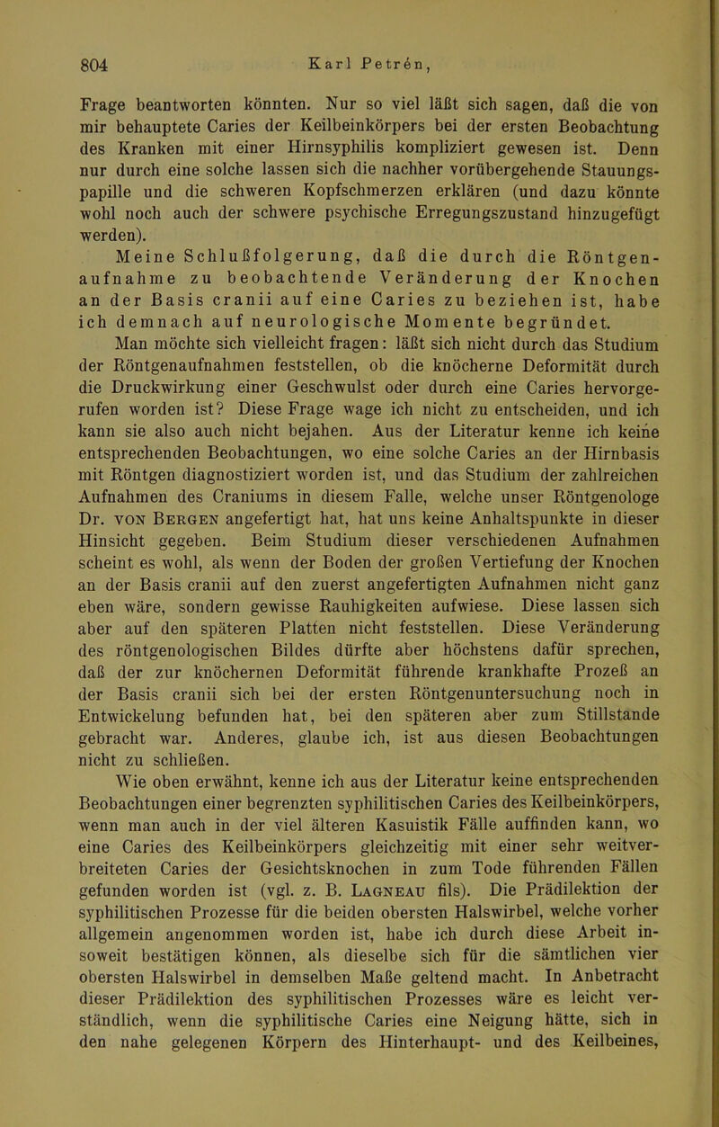 Frage beantworten könnten. Nur so viel läßt sich sagen, daß die von mir behauptete Caries der Keilbeinkörpers bei der ersten Beobachtung des Kranken mit einer Hirnsyphilis kompliziert gewesen ist. Denn nur durch eine solche lassen sich die nachher vorübergehende Stauungs- papille und die schweren Kopfschmerzen erklären (und dazu könnte wohl noch auch der schwere psychische Erregungszustand hinzugefügt werden). Meine Schlußfolgerung, daß die durch die Röntgen- aufnahme zu beobachtende Veränderung der Knochen an der Basis cranii auf eine Caries zu beziehen ist, habe ich demnach auf neurologische Momente begründet. Man möchte sich vielleicht fragen: läßt sich nicht durch das Studium der Röntgenaufnahmen feststellen, ob die knöcherne Deformität durch die Druckwirkung einer Geschwulst oder durch eine Caries hervorge- rufen worden ist? Diese Frage wage ich nicht zu entscheiden, und ich kann sie also auch nicht bejahen. Aus der Literatur kenne ich keine entsprechenden Beobachtungen, wo eine solche Caries an der Hirnbasis mit Röntgen diagnostiziert worden ist, und das Studium der zahlreichen Aufnahmen des Craniums in diesem Falle, welche unser Röntgenologe Dr. von Bergen angefertigt hat, hat uns keine Anhaltspunkte in dieser Hinsicht gegeben. Beim Studium dieser verschiedenen Aufnahmen scheint es wohl, als wenn der Boden der großen Vertiefung der Knochen an der Basis cranii auf den zuerst angefertigten Aufnahmen nicht ganz eben wäre, sondern gewisse Rauhigkeiten aufwiese. Diese lassen sich aber auf den späteren Platten nicht feststellen. Diese Veränderung des röntgenologischen Bildes dürfte aber höchstens dafür sprechen, daß der zur knöchernen Deformität führende krankhafte Prozeß an der Basis cranii sich bei der ersten Röntgenuntersuchung noch in Entwickelung befunden hat, bei den späteren aber zum Stillstände gebracht war. Anderes, glaube ich, ist aus diesen Beobachtungen nicht zu schließen. Wie oben erwähnt, kenne ich aus der Literatur keine entsprechenden Beobachtungen einer begrenzten syphilitischen Caries des Keilbeinkörpers, wenn man auch in der viel älteren Kasuistik Fälle auffinden kann, wo eine Caries des Keilbeinkörpers gleichzeitig mit einer sehr weitver- breiteten Caries der Gesichtsknochen in zum Tode führenden Fällen gefunden worden ist (vgl. z. B. Lagneau fils). Die Prädilektion der syphilitischen Prozesse für die beiden obersten Halswirbel, welche vorher allgemein angenommen worden ist, habe ich durch diese Arbeit in- soweit bestätigen können, als dieselbe sich für die sämtlichen vier obersten Halswirbel in demselben Maße geltend macht. In Anbetracht dieser Prädilektion des syphilitischen Prozesses wäre es leicht ver- ständlich, wenn die syphilitische Caries eine Neigung hätte, sich in den nahe gelegenen Körpern des Hinterhaupt- und des Keilbeines,