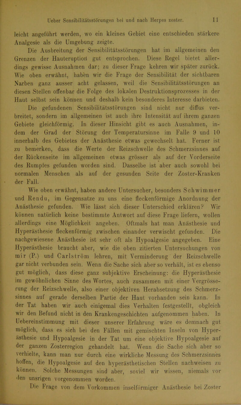 leicht angeführt werden, wo ein kleines Gebiet eine entschieden stärkere Analgesie als die Umgebung zeigte. Die Ausbreitung der Sensibilitätsstörungen hat im allgemeinen den Grenzen der Hauteruptioii gut entsprochen. Diese Regel bietet aller- dings gewisse Ausnahmen dar; zu dieser Frage kehren wir später zurück. Wie oben erwähnt, haben wir die Frage der Sensibilität der sichtbaren Narben ganz ausser acht gelassen, weil die Sensibilitätsstörungen an diesen Stellen offenbar die Folge des lokalen Destruktionsprozesses in der Haut selbst sein können und deshalb kein besonderes Interesse darbieten. Die gefundenen Sensibilitätsstörungen sind nicht nur diffus ver- breitet, sondern im allgemeinen ist auch ihre Intensität auf ihrem ganzen Gebiete gleichförmig. In dieser Hinsicht gibt es auch Ausnahmen, in- dem der Grad der Störung der Temperatursinne im Falle 9 und 10 innerhalb des Gebietes der Anästhesie etwas gewechselt hat. Ferner ist zu bemerken, dass die Werte der Reizschwelle des Schmerzsinnes auf der Rückenseite im allgemeinen etwas grösser als auf der Vorderseite des Rumples gefunden worden sind. Dasselbe ist aber auch sowohl bei normalen Menschen als auf der gesunden Seite der Zoster-Kranken der Fall. Wie oben erwähnt, haben andere Untersucher, besonders Schwimmer und Rendu, im Gegensätze zu uns eine fleckenförmige Anordnung der Anästhesie gefunden. Wie lässt sich dieser Unterschied erklären? Wir können natürlich keine bestimmte Antwort auf diese Frage liefern, wollen allerdings eine Möglichkeit angeben. Oftmals hat man Anästhesie und Hyperästhesie fieckenförmig zwischen einander verwischt gefunden. Die nachgewiesene Anästhesie ist sehr oft als Hypoalgesie angegeben. Eine Hyperästhesie braucht aber, wie die oben zitierten Untersuchungen von mir (P.) und Carlström lehren, mit Verminderung der Reizschwelle gar nicht verbunden sein. Wenn die Sache sich aber so verhält, ist es ebenso gut möglich, dass diese ganz subjektive Erscheinung: die Hyperästhesie im gewöhnlichen Sinne des Wortes, auch zusammen mit einer Vergrösse- rung der Reizschwelle, also einer objektiven Herabsetzung des Schmerz- sinnes auf gerade derselben Partie der Haut vorhanden sein kann. In der Tat haben wir auch einigemal dies Verhalten festgestellt, obgleich wir den Befund nicht in den Krankengeschichten aufgenommen haben. In Uebereinstiramung mit dieser unserer Erfahrung wäre es demnach gut möglich, dass es sieh bei den Fällen mit gemischten Inseln von Hyper- ästhesie und Hypoalgesie in der Tat um eine objektive Hypoalgesie auf der ganzen Zosterregion gehandelt hat. Wenn die Sache sich aber so verhielte, kann man nur durch eine wirkliche Messung des Schmerzsinnes hoffen, die Hypoalgesie auf den hyperästhetischen Stellen nachweisen zu können. Solche Messungen sind aber, soviel wir wissen, niemals vor den unsrigen vorgenommen worden. Die Frage von dem Vorkommen inselförmiger Anästhesie bei Zoster