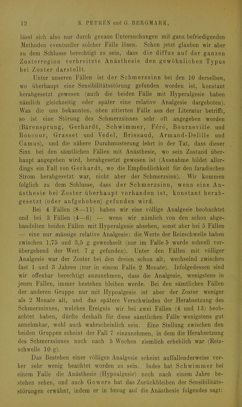 lässt sicli also nur durch genaue Untersuchungen mit ganz befriedigenden Methoden eventueller solcher Fälle lösen. Schon jetzt glauben wir aber zu dem Schlüsse berechtigt zu sein, dass die diffus auf der ganzen Zosterregion verbreitete Anästhesie den gewöhnlichen Typus bei Zoster darstellt. Unter unseren Fällen ist der Schmerzsinn bei den 10 derselben, wo überhaupt eine Sensibilitätsstörung gefunden worden ist, konstant herabgesetzt gewesen (auch die beiden Fälle mit ITyperalgesie haben nämlich gleichzeitig oder später eine relative Analgesie dargeboten). Was die uns bekannten, oben zitierten Fälle aus der Literatur betrifft, so ist eine Störung des Schmerzsinnes sehr oft angegeben worden (Bärensprung, Gerhardt, Schwimmer, Fere, Bourneville und Boncour, Grasset und Vedel, Brissaud, Armand-Delille und Camus), und die nähere Durchmusterung lehrt in der Tat, dass dieser Sinn bei den sämtlichen Fällen mit Anästhesie, wo sein Zustand über- haupt angegeben wird, herabgesetzt gewesen ist (Ausnahme bildet aller- dings ein Fall von Gerhardt, wo die Empfindlichkeit für den faradischen Strom herabgesetzt war, nicht aber der Schraerzsinn). Wir kommen folglich zu dem Schlüsse, dass der Schmerzsinn, wenn eine An- ästhesie bei Zoster überhaupt vorhanden ist, konstant herab- gesetzt (oder aufgehoben) gefunden wird. Bei 4 Fällen (8—11) haben wir eine völlige Analgesie beobachtet und bei 3 Fällen (4—6) — wenn wir nämlich von den schon abge- handelten beiden Fällen mit Hyperalgesie absehen, sonst aber bei 5 Fällen —- eine nur mässige relative Analgesie: die Werte der Reizschwelle haben zwischen 1,75 und 3,5 g gewechselt (nur im Falle 5 wurde schnell vor- übergehend der Wert 7 g gefunden). Unter den Fällen mit völliger Analgesie war der Zoster bei den dreien schon alt, wechselnd zwischen fast 1 und 3 Jahren (nur in einem Falle 2 Monate). Infolgedessen sind wir offenbar berechtigt anzunehmen, dass die Analgesie, wenigstens in jenen Fällen, immer bestehen bleiben werde. Bei den sämtlichen Fällen der anderen Gruppe nur mit Hypoalgesie ist aber der Zoster weniger als 2 Monate alt, und das spätere Verschwinden der Herabsetzung des Schmerzsinnes, welches Ereignis wir bei zwei Fällen (4 und 13) beob- achtet haben, dürfte deshalb für diese sämtlichen Fälle wenigstens gut annehmbar, wohl auch wahrscheinlich sein. Eine Stellung zwischen den beiden Gruppen scheint der Fall 7 einzunehmen, in dem die Herabsetzung des Schmerzsinnes noch nach 5 Wochen ziemlich erheblich war (Reiz- schwelle 10 g). Das Bestehen einer völligen Analgesie scheint auffallenderweise vor- her sehr wenig beachtet worden zu sein. Indes hat Schwimmer bei einem Falle die Anästhesie (Hypoalgesie) noch nach einem Jahre be- stehen sehen, und auch Gowers hat das Zurückbleiben der Sensibilitäts- störungen erwähnt, indem er in bezug auf die Anästhesie folgendes sagt: