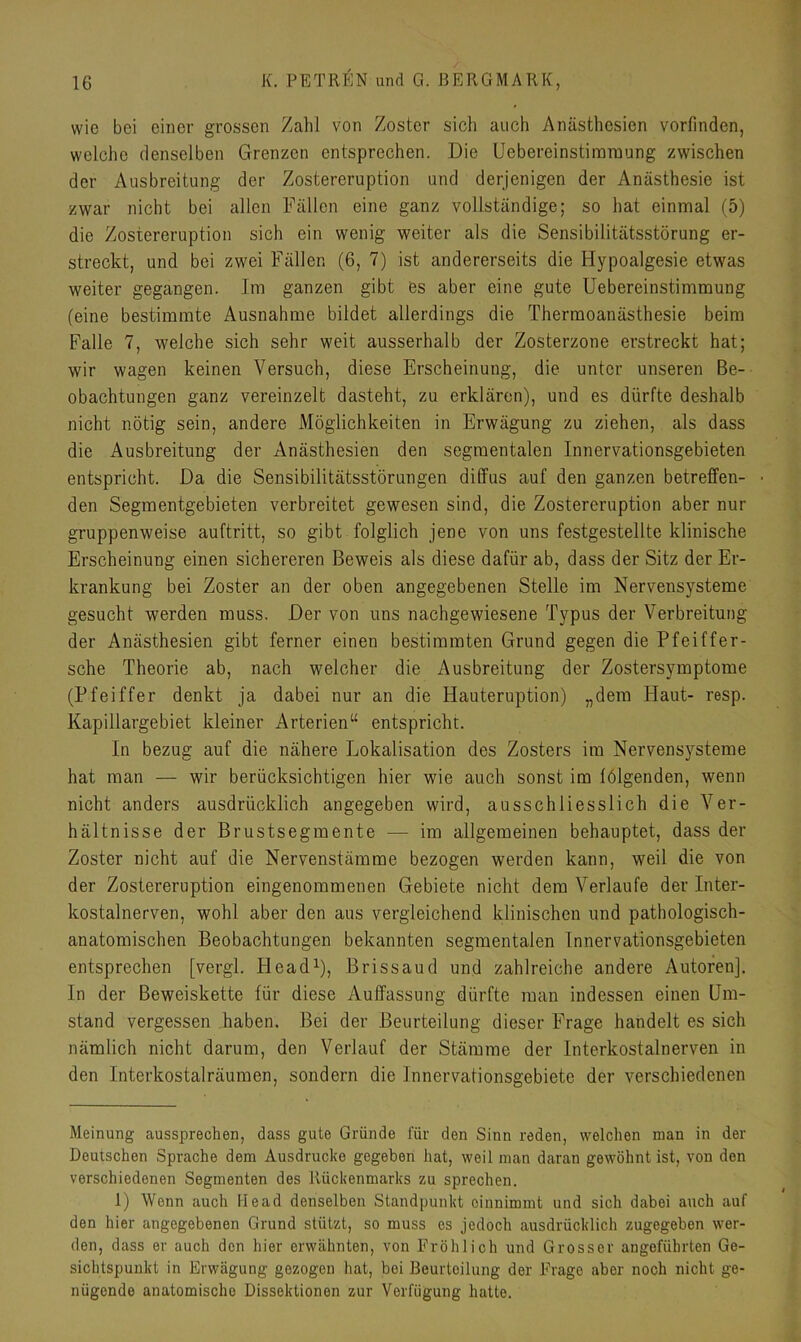 wie bei einer grossen Zahl von Zoster sich auch Anästhesien vorfinden, welche denselben Grenzen entsprechen. Die Uebereinstimraung zwischen der Ausbreitung der Zostereruption und derjenigen der Anästhesie ist zwar nicht bei allen Fällen eine ganz vollständige; so hat einmal (5) die Zostereruption sich ein wenig weiter als die Sensibilitätsstörung er- streckt, und bei zwei Fällen (6, 7) ist andererseits die Hypoalgesie etwas weiter gegangen. Im ganzen gibt es aber eine gute Uebereinstimmung (eine bestimmte Ausnahme bildet allerdings die Thermoanästhesie beim Falle 7, welche sich sehr weit ausserhalb der Zosterzone erstreckt hat; wir wagen keinen Versuch, diese Erscheinung, die unter unseren Be- obachtungen ganz vereinzelt dasteht, zu erklären), und es dürfte deshalb nicht nötig sein, andere Möglichkeiten in Erwägung zu ziehen, als dass die Ausbreitung der Anästhesien den segmentalen Innervationsgebieten entspricht. Da die Sensibilitätsstörungen diffus auf den ganzen betreffen- den Segmentgebieten verbreitet gewesen sind, die Zostereruption aber nur gruppenweise auftritt, so gibt folglich jene von uns festgestellte klinische Erscheinung einen sichereren Beweis als diese dafür ab, dass der Sitz der Er- krankung bei Zoster an der oben angegebenen Stelle im Nervensysteme gesucht werden muss. Der von uns nachgewiesene Typus der Verbreitung der Anästhesien gibt ferner einen bestimmten Grund gegen die Pfeiffer- sche Theorie ab, nach welcher die Ausbreitung der Zostersymptome (Pfeiffer denkt ja dabei nur an die Hauteruption) „dem Haut- resp. Kapillargebiet kleiner Arterien“ entspricht. In bezug auf die nähere Lokalisation des Zosters im Nervensysteme hat man — wir berücksichtigen hier wie auch sonst im lölgenden, wenn nicht anders ausdrücklich angegeben wird, ausschliesslich die Ver- hältnisse der Brustsegmente — im allgemeinen behauptet, dass der Zoster nicht auf die Nervenstämme bezogen werden kann, weil die von der Zostereruption eingenommenen Gebiete nicht dem Verlaufe der Inter- kostalnerven, wohl aber den aus vergleichend klinischen und pathologisch- anatomischen Beobachtungen bekannten segmentalen Innervationsgebieten entsprechen [vergl. Head* 1), Brissaud und zahlreiche andere Autoren]. In der Beweiskette für diese Auffassung dürfte man indessen einen Um- stand vergessen haben. Bei der Beurteilung dieser Frage handelt es sich nämlich nicht darum, den Verlauf der Stämme der Interkostalnerven in den Interkostalräumen, sondern die Innervationsgebiete der verschiedenen Meinung aussprechen, dass gute Gründe für den Sinn reden, welchen man in der Deutschen Sprache dem Ausdrucke gegeben hat, weil man daran gewöhnt ist, von den verschiedenen Segmenten des Rückenmarks zu sprechen. 1) Wenn auch Head denselben Standpunkt oinnimmt und sich dabei auch auf den hier angegebenen Grund stützt, so muss es jedoch ausdrücklich zugegeben wer- den, dass er auch den hier erwähnten, von Fröhlich und Grosser angeführten Ge- sichtspunkt in Erwägung gezogen Hat, bei Beurteilung der Frage aber noch nicht ge- nügende anatomische Dissektionen zur Verfügung hatte.