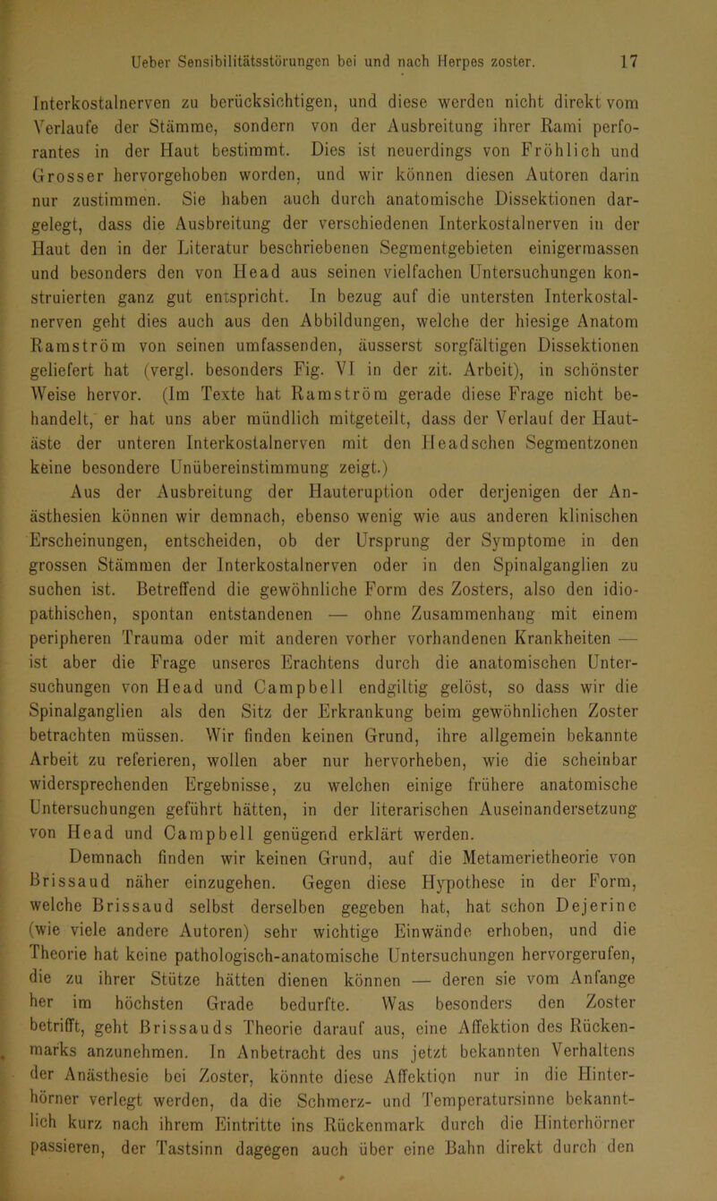 Interkostalnerven zu berücksichtigen, und diese werden nicht direkt vom Verlaufe der Stämme, sondern von der Ausbreitung ihrer Rami perfo- rantes in der Haut bestimmt. Dies ist neuerdings von Fröhlich und Grosser hervorgehoben worden, und wir können diesen Autoren darin nur zustimmen. Sie haben auch durch anatomische Dissektionen dar- gelegt, dass die Ausbreitung der verschiedenen Interkostal nerven in der Haut den in der Literatur beschriebenen Segmentgebieten einigermassen und besonders den von Head aus seinen vielfachen Untersuchungen kon- struierten ganz gut enxspricht. In bezug auf die untersten Interkostal- nerven geht dies auch aus den Abbildungen, welche der hiesige Anatom Raraström von seinen umfassenden, äusserst sorgfältigen Dissektionen geliefert hat (vergl. besonders Fig. VI in der zit. Arbeit), in schönster Weise hervor. (Im Texte hat Ramström gerade diese Frage nicht be- handelt, er hat uns aber mündlich mitgeteilt, dass der Verlaut der Haut- äste der unteren Interkostalnerven mit den Ileadschen Segmentzonen keine besondere Unübereinstimmung zeigt.) Aus der Ausbreitung der Hauteruption oder derjenigen der An- ästhesien können wir demnach, ebenso wenig wie aus anderen klinischen Erscheinungen, entscheiden, ob der Ursprung der Symptome in den grossen Stämmen der lnterkostalnerven oder in den Spinalganglien zu suchen ist. Betreffend die gewöhnliche Form des Zosters, also den idio- pathischen, spontan entstandenen — ohne Zusammenhang mit einem peripheren Trauma oder mit anderen vorher vorhandenen Krankheiten — ist aber die Frage unseres Erachtens durch die anatomischen Unter- suchungen von Head und Campbell endgiltig gelöst, so dass wir die Spinalganglien als den Sitz der Erkrankung beim gewöhnlichen Zoster betrachten müssen. Wir finden keinen Grund, ihre allgemein bekannte Arbeit zu referieren, wollen aber nur hervorheben, wie die scheinbar widersprechenden Ergebnisse, zu welchen einige frühere anatomische Untersuchungen geführt hätten, in der literarischen Auseinandersetzung von Head und Campbell genügend erklärt werden. Demnach finden wir keinen Grund, auf die Metamerietheorie von Brissaud näher einzugehen. Gegen diese Hypothese in der Form, welche Brissaud selbst derselben gegeben hat, hat schon Dejerine (wie viele andere Autoren) sehr wichtige Einwände erhoben, und die Theorie hat keine pathologisch-anatomische Untersuchungen hervorgerufen, die zu ihrer Stütze hätten dienen können — deren sie vom Anfänge her im höchsten Grade bedurfte. Was besonders den Zoster betrifft, geht Brissauds Theorie darauf aus, eine Affektion des Rücken- marks anzunehmen. In Anbetracht des uns jetzt bekannten Verhaltens der Anästhesie bei Zoster, könnte diese Affektion nur in die Hinter- hörner verlegt werden, da die Schmerz- und Temperatursinne bekannt- lich kurz nach ihrem Eintritte ins Rückenmark durch die Hinterhörner passieren, der Tastsinn dagegen auch über eine Bahn direkt durch den