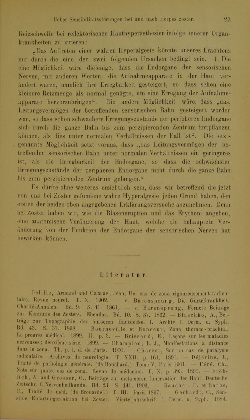 Reizschwelle bei reflektorischen Hauthyperästhesien infolge innerer Organ- krankheiten zu zitieren: „Das Auftreten einer wahren Hvperalgesie könnte unseres Erachtens nur durch die eine der zwei folgenden Ursachen bedingt sein. 1. Die eine Möglichkeit wäre diejenige, dass die Endorganc der sensorischen Nerven, mit anderen Worten, die Aufnahmeapparate in der Haut ver- ändert wären, nämlich ihre Erregbarkeit gesteigert, so dass schon eine kleinere Reizmenge als normal genügte, um eine Erregung der Aufnahme- apparate hervorzubringen“. Die andere Möglichkeit wäre, dass „das, Eeitungsverrnögen der betreffenden sensorischen Bahn gesteigert worden war, so dass schon schwächere Erregungszustände der peripheren Endorgane sich durch die ganze Bahn bis zum perzipierenden Zentrum fortpflanzen können, als dies unter normalen, Verhältnissen der Fall ist“. Die letzt- genannte Möglichkeit setzt voraus, dass ,,das Leitungsvermögen der be- treffenden sensorischen Bahn unter normalen Verhältnissen ein geringeres ist, als die Erregbarkeit der Endorgane, so dass die schwächsten Erregungszustände der peripheren Endorgane nicht durch die ganze Bahn Ins zum perzipierenden Zentrum gelangen. Es dürfte ohne weiteres ersichtlich sein, dass wir betreffend die jetzt von uns bei Zoster gefundene wahre Hyperalgesie jeden Grund haben, den ersten der beiden oben angegebenen Erklärungsversuche anzunehmen. Denn bei Zoster haben wir, wie die Blaseneruption und das Erythem angeben, eine anatomische Veränderung der Haut, welche die behauptete Ver- änderung von der Funktion der Endorgane der sensorischen Nerven hat bewirken können. Lite r a t u r. DeliIle, Armand and Camus, Jean, Un cas de zona rigoureusement radicu- laire. Pvevue neurol. T. X. 1902. — v. Bärensprung, Die Gürtelkrankheit. Charite-Annalen. Bd. 9. S. 41. 1861. — v. Bärensprung, Fernere Beiträge zur Kenntnis des Zosters. Ebendas. Bd. 10. S. 37. 1862. — Blasehko, A., Bei- träge zur Topographie der äusseren Hautdecke. 1. Archiv f. Derm. u. Syph. Bd. 43. S. 37. 1898. — Bourneville et Boncour, Zona thoraco-brachial. De progres medical. 1899. II. p. 3. — Brissaud, E., Legons sur les maladies nerveuses; deuxieme Serie. 1899. — Champion, L. J., Manifestations ä distance dans le zona. Th. p. 1. d. de Paris. 1900. — Charcot, Sur un cas de paralysie radiculaire. Archives de neurologie. T. XXII. p. 161. 1891. — Dejerine, .1., I raite de pathologie gendrale. (de Bouchard.) Tome V. Paris 1901. — Fere, Ch., Note sur quatre cas de zona. Revue de medecine. T. X. p. 393. 1890. — Fröh- lich, A. und Grosser, 0., Beiträge zur metameren Innervation der Haut. Deutsche Zeitschr. f. Nervenheilkunde. Bd. 23. S. 441. 1903. — Gau eher, E. et Barbe, C., Traitö de med. (de Brouardel.) T. Hl. Paris 1897. — Gerhardt, C., Sen- sible Entartungsreaktion bei Zoster. Vierteljahrschrift !'. Derm. u. Syph. 1884.