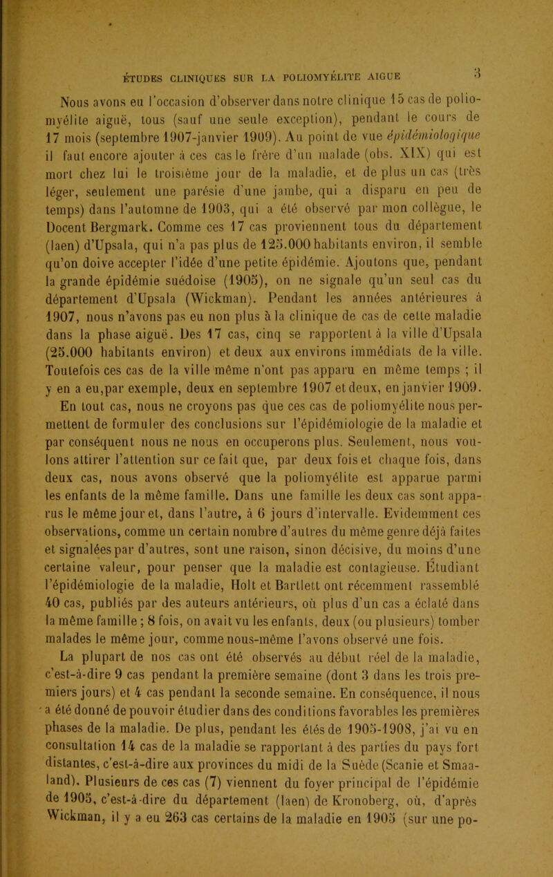 Nous avons eu l’occasion d’observer dans noire clinique 15 cas de polio- myélite aiguë, tous (sauf une seule exception), pendant le cours de 17 mois (septembre 1907-janvier 19ü9). Au point de vue épidémiologique il faut encoi'e ajouter à ces cas le frère d’un malade (obs. XIX) qui est mort chez lui le troisième jour de la maladie, et de plus un cas (ti'ès léger, seulement une parésie d'une jambe, qui a disparu en peu de temps) dans l’automne de 1903, qui a été observé par mon collègue, le Docent Bergmark. Gomme ces 17 cas proviennent tous du département (laen) d’Upsala, qui n’a pas plus de 125.000habitants environ, il semble qu’on doive accepter l’idée d’une petite épidémie. Ajoutons que, pendant la grande épidémie suédoise (1905), on ne signale qu’un seul cas du département d’üpsala (Wickman). Pendant les années antérieures à 1907, nous n’avons pas eu non plus à la clinique de cas de celle maladie dans la phase aiguë. Des 17 cas, cinq se rapportent à la ville d’Upsala (25.000 habitants environ) et deux aux environs immédiats de la ville. Toutefois ces cas de la ville même n’ont pas apparu en môme temps ; il y en a eu,par exemple, deux en septembre 1907 et deux, en janvier 1909. En tout cas, nous ne croyons pas que ces cas de poliomyélite nous per- mettent de formuler des conclusions sur l’épidémiologie de la maladie et par conséquent nous ne nous en occuperons plus. Seulement, nous vou- lons attirer l’attention sur ce fait que, par deux fois et chaque fois, dans deux cas, nous avons observé que la poliomyélite est apparue parmi les enfants de la môme famille. Dans une famille les deux cas sont appa- rus le même jour et, dans l’autre, à 6 jours d’intervalle. Evidemment ces observations, comme un certain nombre d’autres du môme genre déjà faites et signalées par d’autres, sont une raison, sinon décisive, du moins d’une certaine valeur, pour penser que la maladie est contagieuse. Etudiant l’épidémiologie de la maladie, Holt et Barlletl ont récemment rassemblé 40 cas, publiés par des auteurs antérieurs, où plus d’un cas a éclaté dans la même famille ; 8 fois, on avait vu les enfants, deux (ou plusieurs) tomber malades le même jour, comme nous-même l’avons observé une fois. La plupart de nos cas ont été observés au début réel de la maladie, c’est-à-dire 9 cas pendant la première semaine (dont 3 dans les trois pre- miers jours) et 4 cas pendant la seconde semaine. En conséquence, il nous ' a été donné de pouvoir étudier dans des conditions favorables les premières phases de la maladie. De plus, pendant les étés de 1905-1908, j’ai vu en consultation 14 cas de la maladie se rapportant à des parties du pays fort distantes, c’est-à-dire aux provinces du midi de la Suède (Scanie et Smaa- land). Plusieurs de ces cas (7) viennent du foyer principal de l’épidémie de 1903, c’est-à-dire du département (laen) de Kronoberg, où, d’après Wickman, il y a eu 263 cas certains de la maladie en 1905 (sur une po-