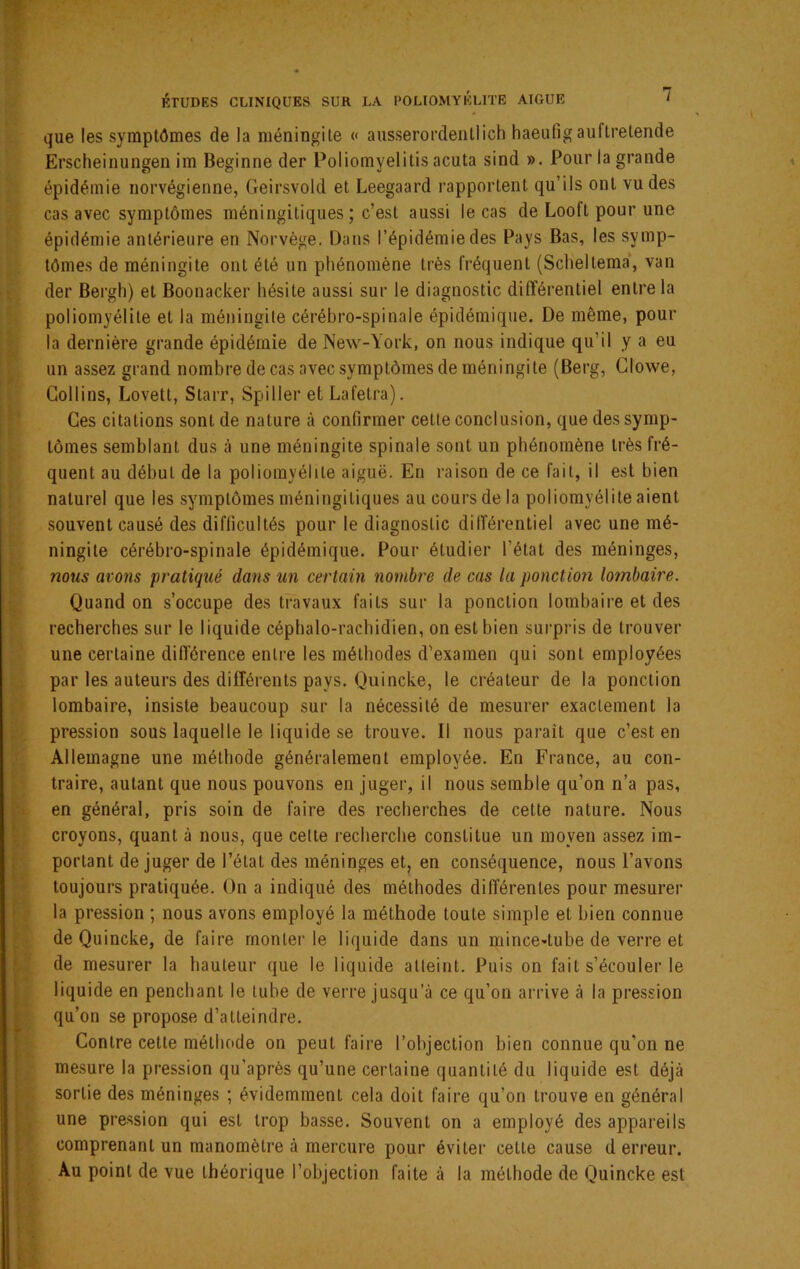 que les symptômes de la méningite « ausserordentlich haeufigauftretende Erscheinungen im Beginne der Poliomyelitis acuta sind ». Pour la grande épidémie norvégienne, Geirsvold et Leegaard rapportent qu’ils ont vu des cas avec symptômes méningitiques ; c’est aussi le cas de Looft pour une épidémie antérieure en Norvège. Dans l’épidémie des Pays Bas, les symp- tômes de méningite ont été un phénomène très fréquent (Sclieltema*, van der Bergh) et Boonacker hésite aussi sur le diagnostic différentiel entre la poliomyélite et la méningite cérébro-spinale épidémique. De même, pour la dernière grande épidémie de New-York, on nous indique qu’il y a eu un assez grand nombre de cas avec .symptômes de méningite (Berg, Clowe, Collins, Lovett, Starr, Spiller et Lafetra). Ces citations sont de nature à confirmer cette conclusion, que des symp- tômes semblant dus à une méningite spinale sont un phénomène très fré- quent au début de la poliomyélite aiguë. En raison de ce fait, il est bien naturel que les symptômes méningitiques au cours de la poliomyélite aient souvent causé des difficultés pour le diagnostic différentiel avec une mé- ningite cérébro-spinale épidémique. Pour étudier l’état des méninges, nous avons pratiqué dans un certain nombre de cas la ponction lombaire. Quand on s’occupe des travaux faits sur la ponction lombaii'e et des recherches sur le liquide céphalo-rachidien, on est bien surpris de trouver une certaine différence entre les méthodes d’examen qui sont employées par les auteurs des différents pays. Quincke, le créateur de la ponction lombaire, insiste beaucoup sur la nécessité de mesurer exactement la pression sous laquelle le liquide se trouve. Il nous paraît que c’est en Allemagne une méthode généralement employée. En France, au con- traire, autant que nous pouvons en juger, il nous semble qu’on n’a pas, en général, pris soin de faire des recherches de cette nature. Nous croyons, quant à nous, que cette l'echerche constitue un moyen assez im- portant de juger de l’état des méninges et, en conséquence, nous l’avons toujours pratiquée. On a indiqué des méthodes différentes pour mesurer la pression ; nous avons employé la méthode toute simple et bien connue de Quincke, de faire monter le liquide dans un mince-tube de verre et de mesurer la hauteur que le liquide atteint. Puis on fait s’écouler le liquide en penchant le tube de verre jusqu’à ce qu’on arrive à la pression qu’on se propose d’atteindre. Contre cette méthode on peut faire l’objection bien connue qu’on ne mesure la pression qu’après qu’une certaine quantité du liquide est déjà sortie des méninges ; évidemment cela doit faire qu’on trouve en général une pression qui est trop basse. Souvent on a employé des appareils comprenant un manomètre à mercure pour éviter cette cause d erreur. Au point de vue théorique l’objection faite à la méthode de Quincke est