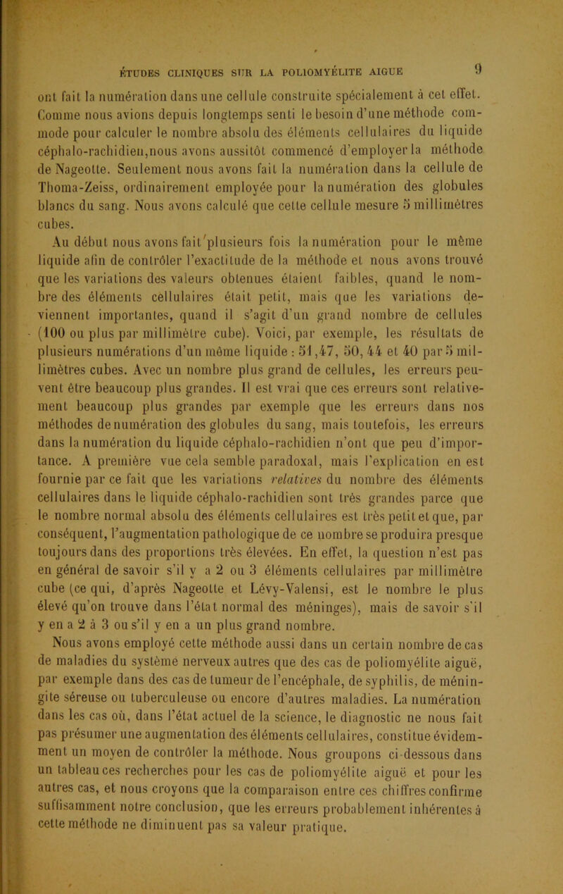 ont l'ait la numération dans une cellule construite spécialement à cet effet. Comme nous avions depuis longtemps senti le l)esoin d’une méthode com- mode pour calculer le nombre absolu des éléments cellulaires du liquide cépbalo-racbidien,nous avons aussitôt commencé d’employer la méthode de Nageotte. Seulement nous avons fait la numération dans la cellule de Tboma-Zeiss, ordinairement employée pour la numération des globules blancs du sang. Nous avons calculé que celte cellule mesure 5 millimètres cubes. Au début nous avons fait'plusieurs fois la numération pour le même liquide afin de contrôler l’exactitude de la méthode et nous avons trouvé que les variations des valeurs obtenues étaient faibles, quand le nom- bre des éléments cellulaires était petit, mais que les variations de- viennent importantes, quand il s’agit d’un grand nombre de cellules (100 ou plus par millimètre cube). Voici, par exemple, les résultats de plusieurs numérations d’un môme liquide : 51,47, 50, 44 et 40 par 5 mil- limètres cubes. Avec un nombre plus grand de cellules, les erreurs peu- vent être beaucoup plus grandes. Il est vrai que ces erreurs sont relative- ment beaucoup plus grandes par exemple que les erreurs dans nos méthodes de numération des globules du sang, mais toutefois, les erreurs dans la numération du liquide céphalo-rachidien n’ont que peu d’impor- tance. A première vue cela semble paradoxal, mais l’explication en est fournie par ce fait que les variations relatives du nombre des éléments cellulaires dans le liquide céphalo-rachidien sont très grandes parce que le nombre normal absolu des éléments cellulaires est très petit et que, par conséquent, l’augmentation pathologique de ce nombre se produira presque toujours dans des proportions très élevées. En effet, la question n’est pas en général de savoir s’il y a 2 ou 3 éléments cellulaires par millimètre cube (ce qui, d’après Nageotte et Lévy-Valensi, est le nombre le plus élevé qu’on trouve dans l’état normal des méninges), mais de savoir s’il y en a 2 à 3 ou s’il y en a un plus grand nombre. Nous avons employé cette méthode aussi dans un ceidain nombre de cas de maladies du système nerveux autres que des cas de poliomyélite aiguë, par exemple dans des cas de tumeur de l’encéphale, de syphilis, de ménin- gite séreuse ou tuberculeuse ou encore d’autres maladies. La numération dans les cas où, dans l’état actuel de la science, le diagnostic ne nous fait pas présumer une augmentation des éléments cellulaires, constitue évidem- ment un moyen de contrôler la méthode. Nous groupons ci-dessous dans un tableau ces recherches pour les cas de poliomyélite aiguë et pour les autres cas, et nous croyons que la comparaison entre ces chiffres confirme suffisamment notre conclusion, que les erreurs probablement inhérentes à cette méthode ne diminuent pas sa valeur pratique.