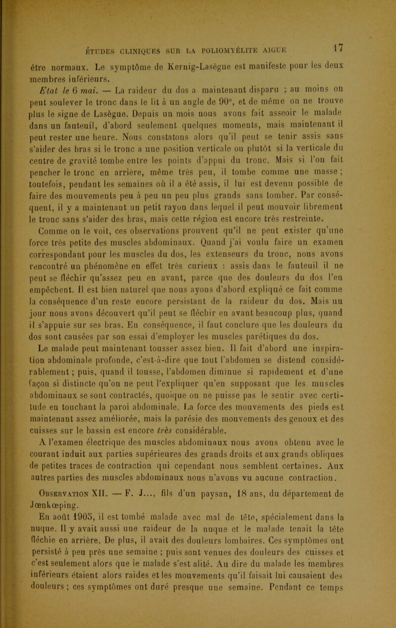 être normaux. Le symptôme de Kernig-Lasègue est manifeste pour les deux membres inférieurs. Etat le 6 mai. — La raideur du dos a maintenant disparu ; au moins on peut soulever le tronc dans le lit à un angle de 90°, et de même on ne trouve plus le .signe de Lasègue. Depuis un mois nous avons fait asseoir le malade dans un fauteuil, d’abord seulement quelques moments, mais maintenant il peut rester une heure. Nous constatons alors qu’il peut se tenir assis sans s’aider des bras si le tronc a une position verticale ou plutôt si la verticale du centre de gravité tombe entre les points d’appui du tronc. Mais si l’on fait pencher le tronc en arrière, même très peu, il tombe comme une masse; toutefois, pendant les semaines où il a été assis, il lui est devenu possible de faire des mouvements peu cà peu un peu plus grands sans tomber. Par consé- quent, il y a maintenant un petit rayon dans lequel il peut mouvoir librement le tronc sans s’aider des bras, mais cette région est encore très restreinte. Comme on le voit, ces observations prouvent qu’il ne peut exister qu’une force très petite des muscles abdominaux. Quand j’ai voulu faire un examen correspondant pour les muscles du dos, les extenseurs du tronc, nous avons rencontré un phénomène en effet très curieux ; assis dans le fauteuil il ne peut se fléchir qu’assez peu en avant, parce que des douleurs du dos l’en empêchent. Il est bien naturel que nous ayons d’abord expliqué ce fait comme la conséquence d’un reste encore persistant de la raideur du dos. Mais un jour nous avons découvert qu’il peut se fléchir en avant beaucoup plus, quand il s’appuie sur ses bras. En conséquence, il faut conclure que les douleurs du dos sont causées par son essai d’employer les muscles parétiques du dos. Le malade peut maintenant tousser assez bien. Il fait d’abord une inspira- tion abdominale profonde, c’est-à-dire que tout l'abdomen se distend considé- rablement; puis, quand il tousse, l’abdomen diminue si rapidement et d’une façon si distincte qu’on ne peut l’expliquer qu’en supposant que les muscles abdominaux se sont contractés, quoique on ne puisse pas le sentir avec certi- tude en touchant la paroi abdominale, f.a force des mouvements des pieds est maintenant assez améliorée, mais la parésie des mouvements des genoux et des cuisses sur le bassin est encore très considérable. A l’examen électrique des muscles abdominaux nous avons obtenu avec le courant induit aux parties supérieures des grands droits et aux grands obliques de petites traces de contraction qui cependant nous semblent certaines. Aux autres parties des muscles abdominaux nous n’avons vu aucune contraction. Observation XII. — F. J..., fils d’un paysan, 18 ans, du département de Jœnkœping. En août 190o, il est tombé malade avec mal de tête, spécialement dans la nuque. Il y avait aussi une raideur de la nuque et le malade tenait la tête fléchie en arrière. De plus, il avait des douleurs lombaires. Ces symptômes ont persisté à peu près une semaine ; puis sont venues des douleurs des cuisses et c’est seulement alors que le malade s’est alité. Au dire du malade les membres inférieurs étaient alors raides et les mouvements qu’il faisait lui causaient des douleurs ; ces symptômes ont duré presque une semaine. Pendant ce temps