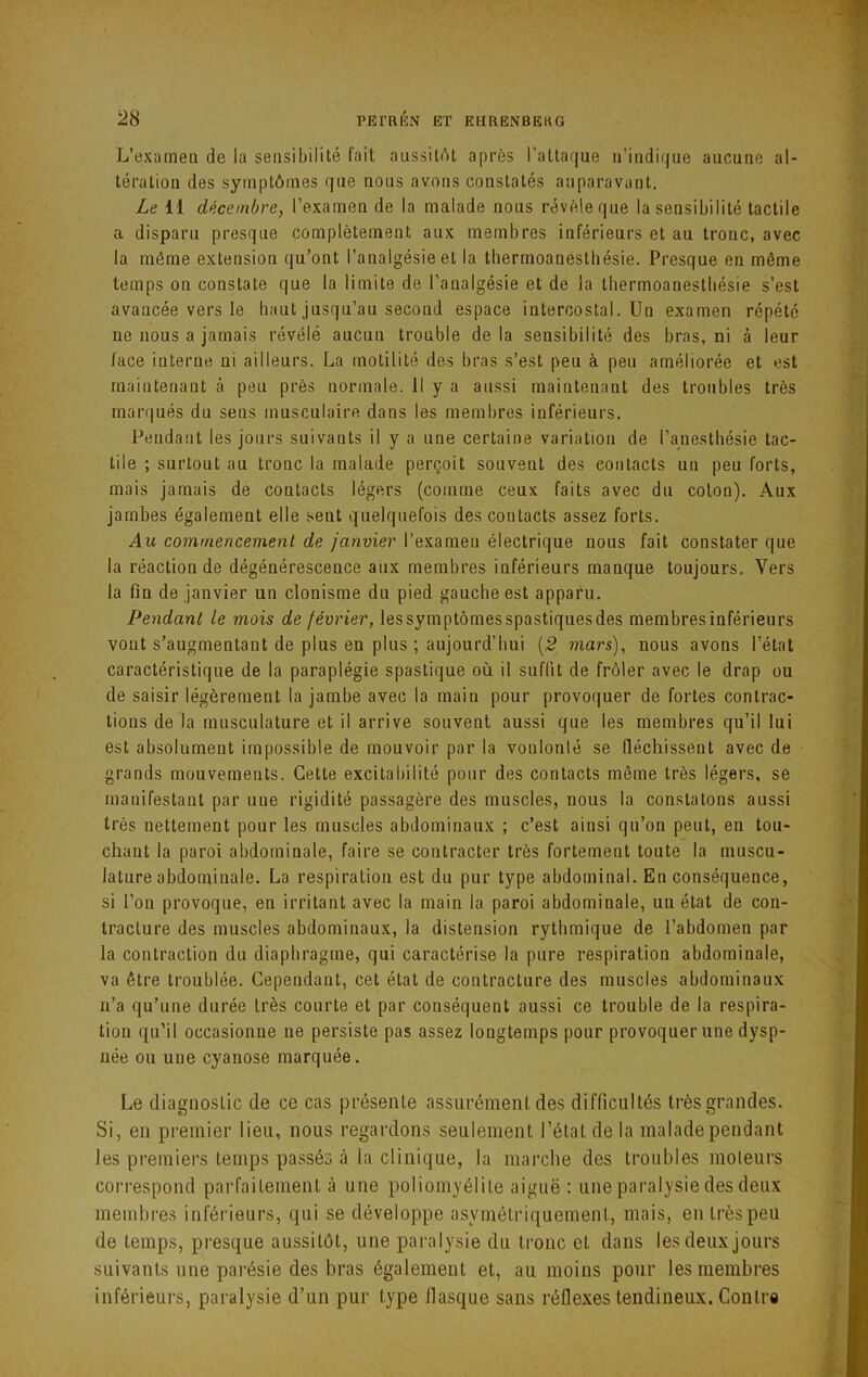 L’exîimen de la sensibilité fait aussitAt après raltaque ii’indir|ue aucune al- tération des symptômes que nous avons constatés auparavant. Le il décembre, l’examen de la malade nous révèle que la sensibilité tactile a disparu presque complètement aux membres inférieurs et au tronc, avec la môme extension qu’ont l’analgésie et la thermoanestliésie. Presque en même temps on constate que la limite de l’analgésie et de la thermoanestliésie s’est avancée vers le haut jusqu’au second espace intercostal. Un examen répété ne nous a jamais révélé aucun trouble delà sensibilité des bras, ni à leur lace interne ni ailleurs. La motilité des bras s’est peu à peu améliorée et est maintenant à peu près normale. Il y a aussi maintenant des troubles très marqués du sens musculaire dans les membres inférieurs. Pendant les jours suivants il y a une certaine variation de l’anesthésie tac- tile ; surtout au tronc la malade perçoit souvent des contacts un peu forts, mais jamais de contacts légers (comme ceux faits avec du colon). Aux jambes également elle sent quelquefois des contacts assez forts. Au commencement de janvier l’examen électrique nous fait constater que la réaction de dégénérescence aux membres inférieurs manque toujours. Vers la fin de janvier un clonisme du pied gauche est apparu. Pendant le mois de février, lessymptômesspastiquesdes membres inférieurs vont s’augmentant de plus en plus ; aujourd’hui (2| mars), nous avons l’état caractéristique de la paraplégie spastique où il suffit de frôler avec le drap ou de saisir légèrement la jambe avec la main pour provoquer de fortes contrac- tions de la musculature et il arrive souvent aussi que les membres qu’il lui est absolument impossible de mouvoir par la voulonlé se fiéchissent avec de grands mouvements. Cette excitabilité pour des contacts même très légers, se manifestant par une rigidité passagère des muscles, nous la constatons aussi très nettement pour les muscles abdominaux ; c’est ainsi qu’on peut, en tou- chant la paroi abdominale, faire se contracter très fortement toute la muscu- lature abdominale. La respiration est du pur type abdominal. En conséquence, si l’on provoque, en irritant avec la main la paroi abdominale, un état de con- tracture des muscles abdominaux, la distension rythmique de l’abdomen par la contraction du diaphragme, qui caractérise la pure respiration abdominale, va être troublée. Cependant, cet état de contracture des muscles abdominaux n’a qu’une durée très courte et par conséquent aussi ce trouble de la respira- tion qu’il occasionne ne persiste pas assez longtemps pour provoquer une dysp- née ou une cyanose marquée. Le diagnostic de ce cas présente assurément des difficultés très grandes. Si, en premier lieu, nous regardons seulement l’état de la malade pendant les premiers temps passés à la clinique, la marche des troubles moteurs correspond parfaitement à une poliomyélite aiguë : une paralysie des deux membres inférieurs, qui se développe asymétriquement, mais, en très peu de temps, presque aussitôt, une paralysie du ti’onc et dans les deux jours suivants une parésie des bras également et, au moins pour les membres inférieurs, paralysie d’un pur type flasque sans réfle.\es tendineux. Contre
