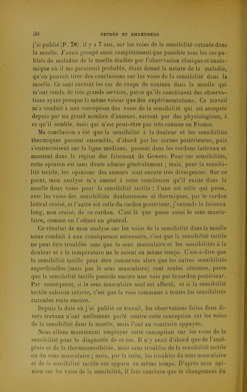 j’ai publié (P. 78), il y a 7 ans, sur les voies de la sensibilité cutanée dans la moelle. J’avais groupé aussi complètement que possible tous les cas pu- bliés de maladies de la moelle étudiés par l’observation clinique et anato- mique où il me paraissait probable, étant donné la nature de la maladie, qu’on pouvait tirer des conclusions sur les voies de la sensibilité dans la moelle. Ce sont surtout les cas de coups de couteau dans la moelle qui m’ont rendu de très grands services, parce qu’ils constituent des observa- tions ayant presque la même valeur que des expérimentations. Ce travail m’a conduit à une conception des voies de la sensibilité qui est acceptée depuis par un grand nombre d’auteurs, surtout par des physiologistes, à ce qu’il .semble, mais qui n’est peut-être pas très connue en France. Ma conclusion a été que la sensibilité à la douleur et les sensibilités thermiques passent ensemble, d’abord par les cornes postérieures, puis s’entrecroisent sur la ligne médiane, passent dans les cordons latéraux et montent dans la région des faisceaux de Gowers, Pour ces sensibilités, cette opinion est sans doute admise généralement ; mais, pour la sensibi- lité tactile, les opinions des auteurs sont encore très divergentes. Sur ce / point, mon analyse m’a amené à cette conclusion qu’il existe dans la moelle deux voies pour la sensibilité tactile : l’une est celle qui pa.sse, avec les voies des sensibilités douloureuses et thermiques, par le cordon latéral croisé, et l’autre est celle du cordon postérieur, j’entends le fai.sceau long, non croisé, de ce cordon. C’est là que passe aussi le sens muscu- laire, comme on l’admet en général. Ce résultat de mon analyse sur les voies de la sensibilité clans la moelle nous conduit à une conséquence nécessaire, c’est que la sensibilité tactile ne peut être troublée sans que le sens musculaire et les sensibilités à la douleur et à la température ne le soient en même temps. C’est-à-dire que la sensibilité tactile peut être conservée alors que les autres sensibilités superficielles (mais pas le sens musculaire) sont seules atteintes, parce que la sensibilité tactile possède encore une voie par le cordon postérieur. Par conséquent, si le sens musculaire seul est affecté, et si la sensibilité tactile subsiste intacte, c’est que la voie commune à toutes les sensibilités cutanées reste encore. Depuis la date où j’ai publié ce travail, les observations faites dans di- vers travaux n’ont nullement parlé contre cette conception sur les voies de la sensibilité dans la moelle, mais l’ont au contraire appuyée. Nous allons maintenant employer cette conception sur les voies de la sensibilité pour le diagnostic de ce cas. Il n'y avait d’abord que de l’anal- gésie et de la thermoanestliésie, mais sans troubles de la sensibilité tactile ou du sens musculaire ; mais, par la suite, les troubles du Sens musculaire et de la sensibilité tactile ont apparu en même temps. D’api'ès mon opi- nion sur les voies de la sensibilité, il faut conclure que le changement du