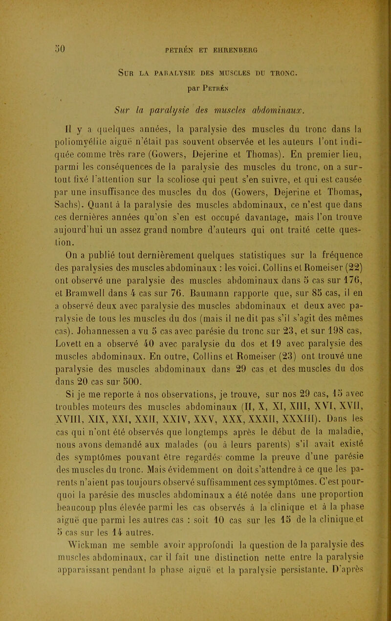 Sur la paralysie des muscles du tronc. par Petrén Su7' la paralysie des muscles abdominaux. II y a quelques années, la paralysie des muscles du tronc dans la poliomyélite aiguë n’était pas souvent observée et les auteurs l’ont indi- quée comme très rare (Govvers, Dejerine et Thomas). En premier lieu, parmi les conséquences de la paralysie des muscles du tronc, on a sur- tout fixé l’attention sur la scoliose qui peut s’en suivre, et qui est causée par une insuffisance des muscles du dos (Gowers, Dejerine et Thomas, Sachs). Quant à la paralysie des muscles abdominaux, ce n’est que dans ces dernières années qu’on s’en est occupé davantage, mais l’on trouve aujourd’hui un assez grand nombre d’auteurs qui ont traité cette ques- tion. On a publié tout dernièrement quelques statistiques sur la fréquence des paralysies des muscles abdominaux : les voici. Collins et Romeiser (22) ont observé une paralysie des muscles abdominaux dans o cas sur 17G, et Bramwell dans 4 cas sur 76. Bauraann rapporte que, sur 85 cas, il en a observé deux avec paralysie des muscles abdominaux et deux avec pa- ralysie de tous les muscles du dos (mais il ne dit pas s’il s’agit des mêmes cas). Johannessen a vu 6 cas avec parésie du tronc sur 23, et sur 198 cas, Lovett en a observé 40 avec paralysie du dos et 19 avec paralysie des muscles abdominaux. En outre, Collins et Romeiser (23) ont trouvé une paralysie des muscles abdominaux dans 29 cas et des muscles du dos dans 20 cas sur 500. Si je me reporte à nos observations, je trouve, sur nos 29 cas, 15 avec troubles moteurs des muscles abdominaux (II, X, XI, XIII, XVI, XVII, XVIIl, XIX, XXI, XXII, XXIV, XXV, XXX, XXXIl, XXXIII). Dans les cas qui n’ont été observés que longtemps après le début de la maladie, nous avons demandé aux malades (ou à leurs parents) s’il avait existé des symptômes pouvant être regardés' comme la preuve d’une parésie des muscles du tronc. Mais évidemment on doit s’attendre à ce que les pa- rents n’aient pas toujours observé suffisamment ces symptômes. C’est pour- quoi la parésie des muscles abdominaux a été notée dans une proportion beaucoup plus élevée parmi les cas observés à la clinique et à la phase aiguë que parmi les autres cas : soit 10 cas sur les 15 de la clinique et 5 cas sur les 14 autres. Wickman me semble avoir approfondi la question de la paralysie des muscles abdominaux, car il fait une distinction nette entre la paralysie apparaissant pendant la phase aiguë et la paralysie persistante. D'après