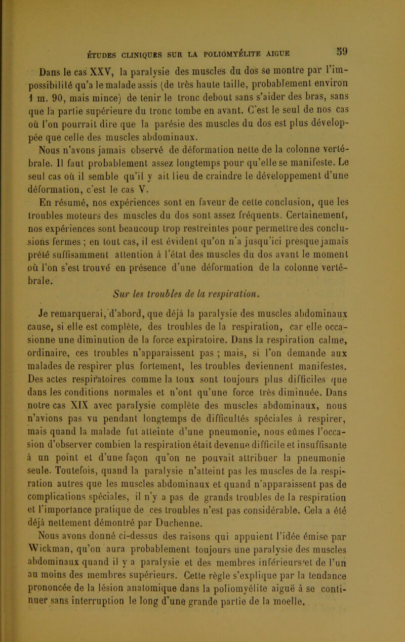 Dans le cas XXV, la paralysie des musclés du dos se montre par l’im- possibilité qu’a lemaladeassis (de très haute taille, probablement environ 1 m. 90, mais mince) de tenir le tronc debout sans s’aider des bras, sans que la partie supérieure du tronc tombe en avant. C’est le seul de nos cas où l’on pourrait dire que la parésie des muscles du dos est plus dévelop- pée que celle des muscles abdominaux. Nous n’avons jamais observé de déformation nette de la colonne verté- brale. 11 faut probablement assez longtemps pour qu’elle se manifeste. Le seul cas où il semble qu’il y ait lieu de craindre le développement d’une déformation, c’est le cas V. En résumé, nos expériences sont en faveur de cette conclusion, que les troubles moteurs des muscles du dos sont assez fréquents. Certainement, nos expéi'iences sont beaucoup trop restreintes pour permettre des conclu- sions fermes ; en tout cas, il est évident qu’on n’a jusqu’ici presquejainais prêté suffisamment attention à l’état des muscles du dos avant le moment où l’on s’est trouvé en présence d’une déformation de la colonne verté- brale. Sur les troubles de la respiration. Je remarquerai, d’abord, que déjà la paralysie des muscles abdominaux cause, si elle est coinplèle, des troubles de la respiration, car elle occa- sionne une diminution de la force expiratoire. Dans la re.spiralion calme, ordinaire, ces troubles n’apparaissent pas ; mais, si l’on demande aux malades de respirer plus fortement, les troubles deviennent manifestes. Des actes respif'atoires comme la toux sont toujours plus difficiles que dans les conditions normales et n’ont qu’une force très diminuée. Dans notre cas XIX avec paralysie complète des muscles abdominaux, nous n’avions pas vu pendant longtemps de difficultés spéciales à respirer, mais quand la malade fut atteinte d’une pneumonie, nous eûmes l’occa- sion d’observer combien la respiration était devenue difficile et insuffisante à un point et d’une façon qu’on ne pouvait attribuer la pneumonie seule. Toutefois, quand la paralysie n’atteint pas les muscles de la respi- ration autres que les muscles abdominaux et quand n’apparaissent pas de complications spéciales, il n’y a pas de grands troubles de la respiration et l’importance pratique de ces troubles n’est pas considérable. Cela a été déjà nettement démontré par Duchenne. Nous avons donné ci-dessus des raisons qui appuient l’idée émise par Wickman, qu’on aura probablement toujours une paralysie des muscles abdominaux quand il y a paralysie et des membres inférieurs'et de l’uii au moins des membres supérieurs. Cette règle s’explique par la tendance prononcée de la lésion anatomique dans la poliomyélite aiguë à se conti- nuer sans interruption le long d’une grande partie de la moelle.