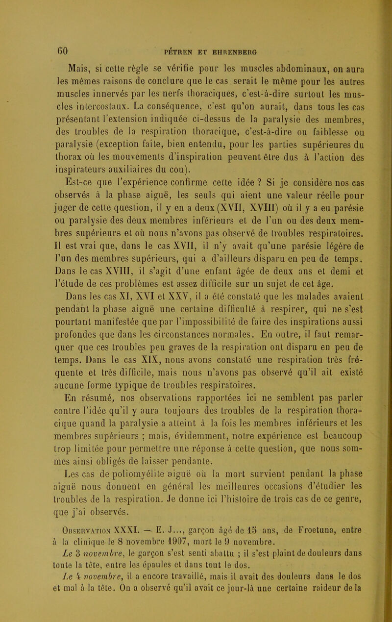 Mais, si celle règle se vérifie pour les muscles abdominaux, on aura les mômes raisons de conclure que le cas sérail le même pour les aulres muscles innervés par les nerfs ihoraciques, c’esl-à-dire surloul les mus- cles inlercoslaux. La conséquence, c’esl qu’on aurail, dans tous les cas présenlanl l’exlension indiquée ci-dessus de la paralysie des membres, des Iroubles de la respiralion llioracique, c’esl-à-dire ou faiblesse ou paralysie (exceplion fai le, bien entendu, pour les parlies supérieures du Ihorax où les mouvemenls d’inspiralion peuvenl êlre dus à l’aclion des inspiraleurs auxiliaires du cou). Esl-ce que l’expérience confirme celle idée ? Si je considère nos cas observés à la phase aiguë, les seuls qui aienl une valeur réelle pour juger de celte question, il y en a deux (XVII, XVIII) où il y a eu parésie ou paralysie des deux membres inférieurs el de l’un ou des deux mem- bres supérieurs et où nous n’avons pas observé de troubles respiratoires. Il est vrai que, dans le cas XVII, il n’y avait qu’une parésie légère de l’un des membres supérieurs, qui a d’ailleurs disparu en peu de temps. Dans le cas XVIII, il s’agit d’une enfant âgée de deux ans et demi et l’élude de ces problèmes est assez difficile sur un sujet de cet âge. Dans les cas XI, XVI et XXV, il a été constaté que les malades avaient pendant la phase aiguë une certaine difficulté à respirer, qui ne s’est pourtant manifestée que par rinipossibililé de faire des inspirations aussi profondes que dans les circonstances normales. En outre, il faut remar- quer que ces Iroubles peu graves de la respiralion ont disparu en peu de temps. Dans le cas XIX, nous avons constaté une respiralion très fré- quente et très difficile, mais nous n’avons pas observé qu’il ait existé aucune forme typique de Iroubles respiratoires. En résumé, nos observations rapportées ici ne semblent pas parler contre l’idée qu’il y aura toujours des Iroubles de la respiration thora- cique quand la paralysie a atteint à la fois les membres inférieurs et les membres supérieurs ; mais, évidemment, notre expérience est beaucoup trop limitée pour permettre une réponse à celle question, que nous som- mes ainsi obligés de laisser pendante. Les cas de poliomyélite aiguë où la mort survient pendant la phase aiguë nous donnent en général les meilleures occasions d’étudier les troubles de la respiralion. Je donne ici l’iiisloire de trois cas de ce genre, que j’ai observés. Observation XXXI. — E. J..., garçon âgé de 15 ans, de Froetuna, entre à la clinique le 8 novembre 1907, mort le 9 novembre. Le 3 novembre, le garçon s’est senti abattu ; il s’est plaint de douleurs dans toute la tête, entre les épaules et dans tout le dos. Le 4 novembre, il a encore travaillé, mais il avait des douleurs dans le dos et mal à la tête. On a observé qu’il avait ce jour-là une certaine raideur delà