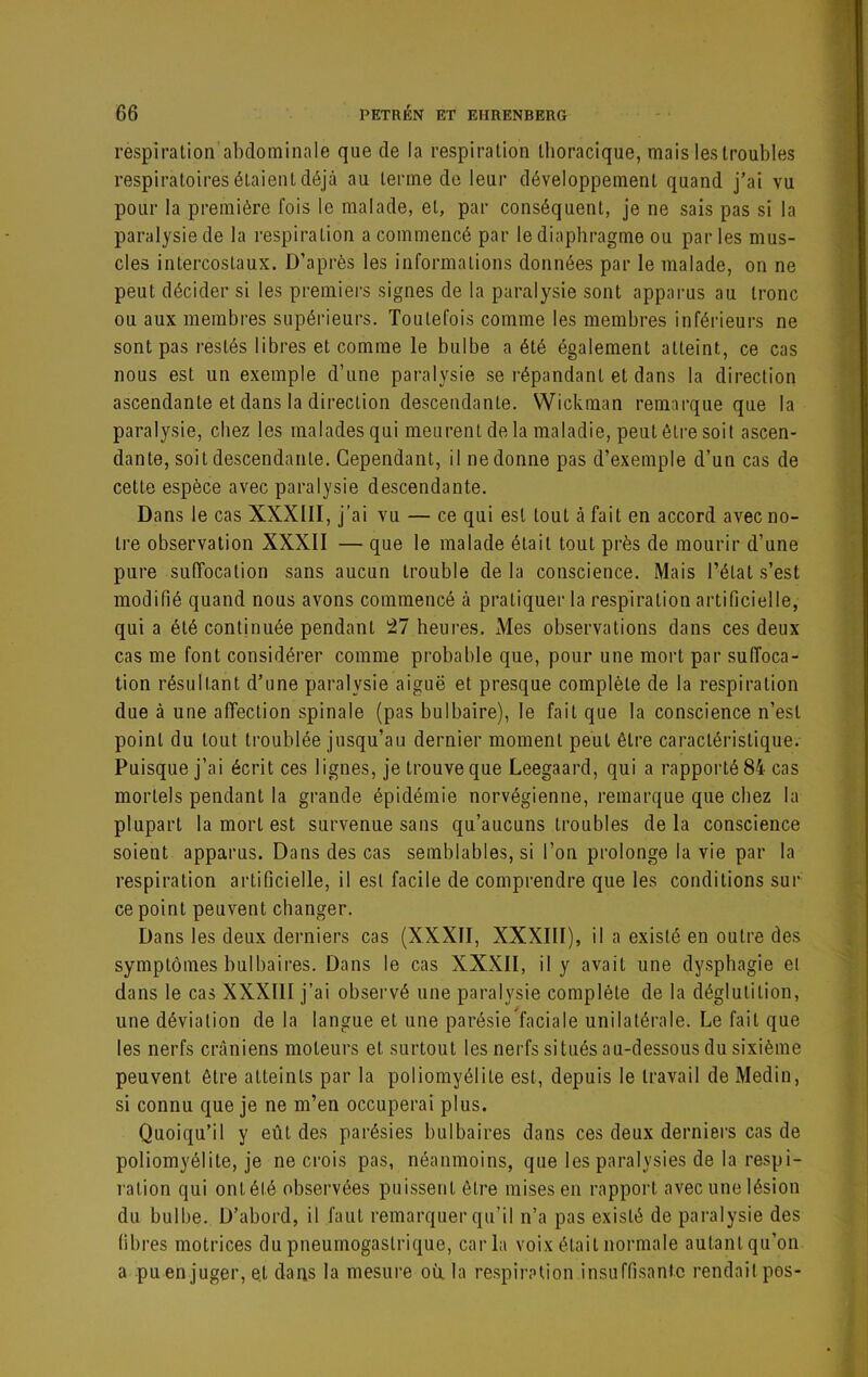 respiration abdominale que de la respiration thoracique, mais les troubles respiratoires étaient déjà au terme de leur développement quand j’ai vu pour la première fois le malade, et, par conséquent, je ne sais pas si la paralysie de la respiration a commencé par le diaphragme ou par les mus- cles intercostaux. D’après les informations données par le malade, on ne peut décider si les premiei's signes de la paralysie sont apparus au tronc ou aux membres supérieurs. Toutefois comme les membres inférieurs ne sont pas restés libres et comme le bulbe a été également atteint, ce cas nous est un exemple d’une paralysie se répandant et dans la direction ascendante et dans la direction descendante. Wickman remarque que la paralysie, chez les maladesqui meurent de la maladie, peut être soit ascen- dante, soit descendante. Cependant, il nedonne pas d’exemple d’un cas de cette espèce avec paralysie descendante. Dans le cas XXXIII, j’ai vu — ce qui est tout à fait en accord avec no- tre observation XXXII — que le malade était tout près de mourir d’une pure suffocation sans aucun trouble de la conscience. Mais l’état s’est modifié quand nous avons commencé à pratiquer la respiration artificielle, quia été continuée pendant 27 heures. Mes observations dans ces deux cas me font considérer comme probable que, pour une mort par suffoca- tion résultant d’une paralysie aiguë et presque complète de la respiration due à une affection spinale (pas bulbaire), le fait que la conscience n’est point du tout troublée jusqu’au dernier moment peut être caractéristique. Puisque j’ai écrit ces lignes, je trouve que Leegaard, qui a rapporté 84 cas mortels pendant la grande épidémie norvégienne, remarque que chez la plupart la mort est survenue sans qu’aucuns troubles de la conscience soient apparus. Dans des cas semblables, si l’on prolonge la vie par la respiration artificielle, il est facile de comprendre que les conditions sur ce point peuvent changer. Dans les deux derniers cas (XXXII, XXXIII), il a existé en outre des symptômes bulbaires. Dans le cas XXXII, il y avait une dysphagie el dans le cas XXXIII j’ai observé une paralysie complète de la déglutition, une déviation de la langue et une parésieïaciale unilatérale. Le fait que les nerfs crâniens moteurs et surtout les nerfs situés au-dessous du sixième peuvent être atteints par la poliomyélite est, depuis le travail de Medin, si connu que je ne m’en occuperai plus. Quoiqu’il y eût des parésies bulbaires dans ces deux derniers cas de poliomyélite, je ne crois pas, néanmoins, que les paralysies de la respi- ration qui ont été observées puissent être mises en rapport avec une lésion du bulbe. D’abord, il faut remarquer qu’il n’a pas existé de paralysie des fibres motrices du pneumogastrique, caria voix était normale autant qu’on a pu en juger, et dans la mesui’e où la respiration insuffisante rendait pos-