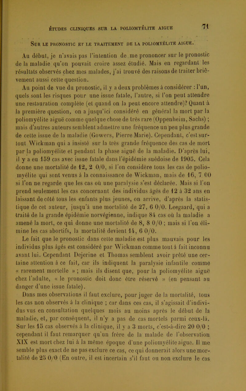 Sur le pronostic et le traitement de la poliomyélite aigue. Au début, je n’avais pas l’intenlion de me prononcer sur le pronostic de la maladie qu’on pouvait ci’oire assez étudié. Mais en regardant les résultats observés chez mes malades, j’ai trouvé des raisons de traiter briè- vement aussi cette question. Au point de vue du pronostic, il y a deux problèmes à considérer : l’un, quels sont les risques pour une issue fatale, l’autre, si l’on peut attendre une restauration complète (et quand on la peut encore attendre)? Quant à la première question, on a jusqu’ici considéré en général la mort par la poliomyélite aiguë comme quelque chose de très rare (Oppenheim, Sachs) ; mais d’autres auteurs semblent admettre une fréquence un peu plus grande de cette issue de la maladie (Govvcrs, Pierre Marie). Cependant, c’est sur- tout Wickman qui a insisté sur la très gi-ande fréquence des cas de mort par la poliomyélite et pendant la phase aiguë de la maladie. D'après lui, il y a eu 1S9 cas avec issue fatale dans l’épidémie suédoise de 190o. Cela donne une mortalité de 12, 2 0/0, si l’on considère tous les cas de polio- myélite qui sont venus à la connaissance de Wickman, mais de 16, 7 OO si l’on ne regarde que les cas où une paralysie s’est déclarée. .Mais si l’on prend seulement les cas concernant des individus âgés de 12 à 32 ans en laissant de côté tous les enfants plus jeunes, on arrive, d’après la statis- tique de cet auteur, jusqu’à une mortalité de 27, 6 0/0. Leegaard, qui a Iraité de la grande épidémie norvégienne, indique 84 cas où la maladie a amené la mort, ce qui donne une mortalité de 8, 8 0/0 ; mais si l'on éli- mine les cas abortifs, la mortalité devient 14, 6 0/0. Le fait que le pronostic dans cette maladie est plus mauvais pour les individus plus âgés est considéré par Wickman comme tout à fait inconnu avant lui. Cependant Dejerine et Thomas semblent avoir prêté une cer- taine attention à ce fait, car ils indiquent la paralysie infantile comme « rarement mortelle » ; mais ils disent que, pour la poliomyélite aiguë chez l’adulte, « le pronostic doit donc être réservé » (en pensant au danger d’une issue fatale). Dans mes observations il faut exclure, pour juger de la mortalité, tous les cas non observés à la clinique ; car dans ces cas, il s’agissait d’indivi- dus vus en consultation quelques mois au moins après le début de la maladie, et, par conséquent, il n’y a pas de cas mortels parmi ceux-là. Sur les 13 cas observés à la clinique, il y a 3 morts, c’est-à-dire 20 0/0 ; cependant il faut remarquer qu’un frère de la malade de l’observation XIX est mort chez lui à la même époque d’une poliomyélite aiguë. Il me semble plus exact de ne pas exclure ce cas, ce qui donnerait alors une mor- talité de 23 0/0 (En outre, il est incertain s’il faut ou non exclure le cas