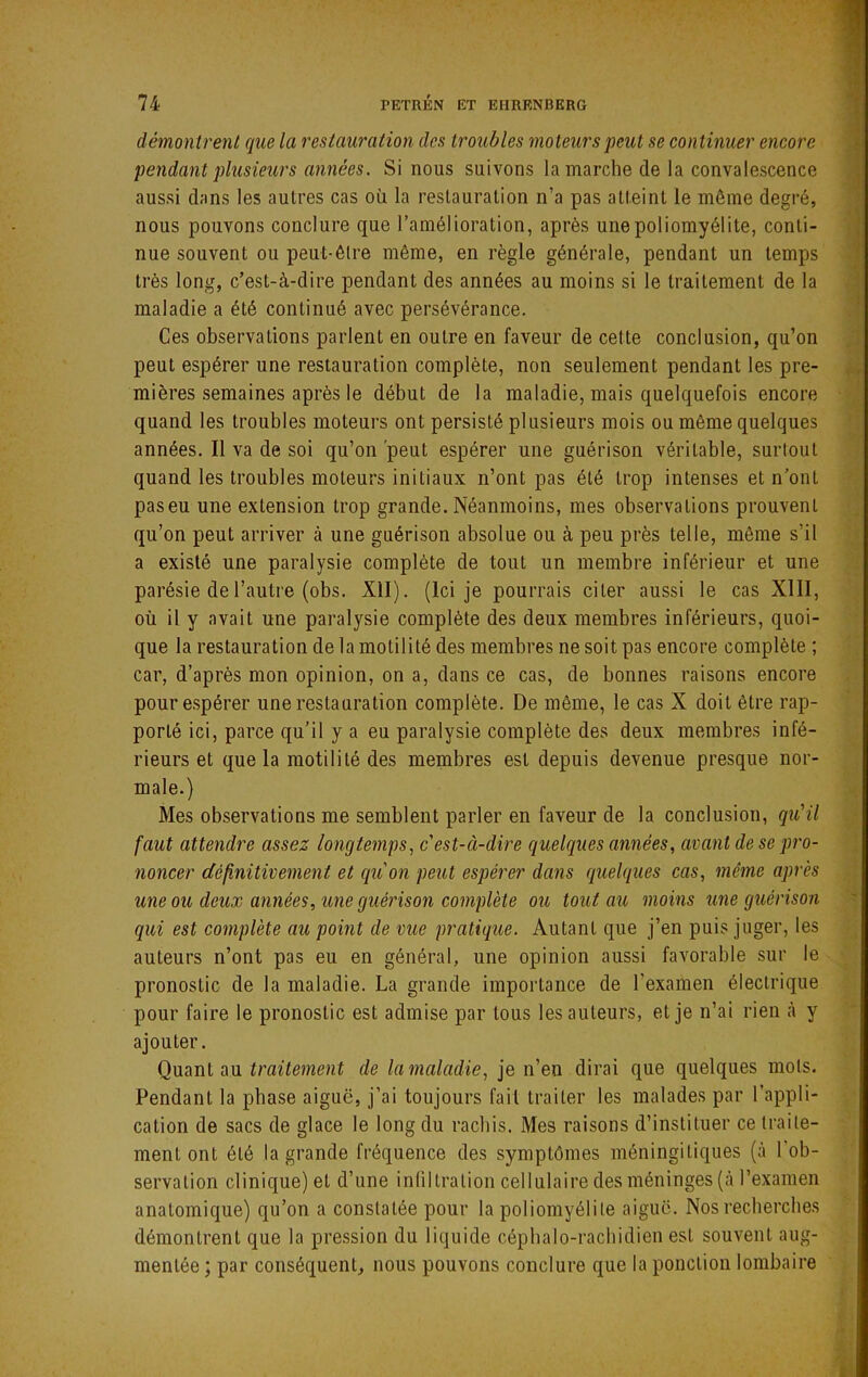 démontrent que la restauration des troubles moteurs peut se continuer encore pendant plusieurs années. Si nous suivons la marche de la convalescence aussi dans les autres cas où la restauration n’a pas atteint le même degré, nous pouvons conclure que l’amélioration, après une poliomyélite, conti- nue souvent ou peut-être même, en règle générale, pendant un temps très long, c’est-à-dire pendant des années au moins si le traitement de la maladie a été continué avec persévérance. Ces observations parlent en outre en faveur de cette conclusion, qu’on peut espérer une restauration complète, non seulement pendant les pre- mières semaines après le début de la maladie, mais quelquefois encore quand les troubles moteurs ont persisté plusieurs mois ou même quelques années. Il va de soi qu’on 'peut espérer une guérison véritable, surtout quand les troubles moteurs initiaux n’ont pas été trop intenses et n’ont paseu une extension trop grande. Néanmoins, mes observations prouvent qu’on peut arriver à une guérison absolue ou à peu près telle, môme s’il a existé une paralysie complète de tout un membre inférieur et une parésie de l’autre (obs. XII). (Ici je pourrais citer aussi le cas XllI, où il y avait une paralysie complète des deux membres inférieurs, quoi- que la restauration de la motilité des membres ne soit pas encore complète ; car, d’après mon opinion, on a, dans ce cas, de bonnes raisons encore pour espérer une restauration complète. De même, le cas X doit être rap- porté ici, parce qu’il y a eu paralysie complète des deux membres infé- rieurs et que la motilité des membres est depuis devenue presque nor- male.) Mes observations me semblent parler en faveur de la conclusion, qiCil faut attendre assez longtemps., c'est-à-dire quelques années, avant de se pro- noncer définitivement et qu'on peut espérer dans quelques cas, même après une ou deux années, une guérison complète ou tout au moins une guérison qui est complète au point de vue pratique. Autant que j’en puis juger, les auteurs n’ont pas eu en général, une opinion aussi favorable sur le pronostic de la maladie. La grande importance de l’examen électrique pour faire le pronostic est admise par tous les auteurs, et je n’ai rien à y ajouter. Qnanl aa traitement de la maladie, je n’en dirai que quelques mois. Pendant la phase aiguë, j’ai toujours fait traiter les malades par l’appli- cation de sacs de glace le long du rachis. Mes raisons d’instituer ce traite- ment ont été la grande fréquence des symptômes méningitiques (à l'ob- servation clinique) et d’une inliltration cellulaire des méninges (à l’examen anatomique) qu’on a constatée pour la poliomyélite aiguë. Nos recherches démontrent que la pression du liquide céphalo-rachidien est souvent aug- mentée ; par conséquent, nous pouvons conclure que la ponction lombaire