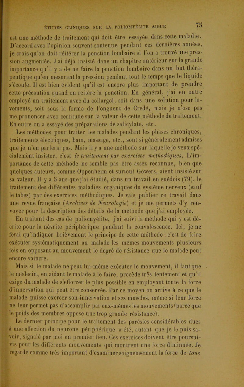 est une méthode de traitement qui doit être essayée dans celte maladie. D’accord avec l’opinion souvent soutenue pendant ces dernières années, je crois qu’on doit réitérer la ponction lombaire si l’on a trouvé une pres- sion augmentée. J'ai déjà insisté dans un chapitre antérieur sur la grande importance qu’il y a de ne faire la ponction lombaire dans un but théra- peutique qu’en mesurant la pression pendant tout le temps que le liquide s’écoule. Il est bien évident qu’il est encore plus important de prendre celte précaution quand on réitère la ponction. En général, j’ai en outre employé un traitement avec du collargol, soit dans une solution pour la- vements, soit sous la forme de l’onguent de Credé, mais je n’ose pas me prononcer avec certitude sur la valeur de cette méthode de traitement. En outre on a essayé des préparations de salicylate, etc. Les méthodes pour traiter les malades pendant les phases chroniques, traitements électriques, bain, massage, etc., sont si généralement admises que je n’en parlerai pas. Mais il y a une méthode sur laquelle je veux spé- cialement insister, c’est le traitement par exercices méthodiques. L’im- portance de celte méthode ne semble pas être assez reconnue, bien que quelques auteurs, comme Oppenheim et surtout Gowers, aient insisté sur sa valeur. Il y a o ans quej’ai étudié, dans un travail en suédois (79), le traitement des différentes maladies organiques du système nerveux (sauf le tabes) par des exercices méthodiques. levais publier ce travail dans une revue française {Archives de Neurologie) et je me permets d’y ren- voyer pour la description des détails de la méthode que j’ai employée. En traitant des cas de poliomyélite, j’ai suivi la méthode qui y est dé- crite pour la névrite périphérique pendant la convalescence. Ici, je ne ferai qu’indiquer brièvement le principe de celle méthode : c’est de faire exécuter systématiquement au malade les mêmes mouvements plusieurs fois en opposant au mouvement le degré de résistance que le malade peut encore vaincre. Mais si le malade ne peut lui-même exécuter le mouvement, il faut que le médecin, en aidant le malade à le faire, procède trè's lentement et qu’il exige du malade de s’efforcer le plus possible en employant toute la force d’innervation qui peut être conservée. Par ce moyen on arrive à ce que le malade puisse exercer son innervation et ses muscles, même si leur force ne leur permet pas d’accomplir par eux-mêmes les mouvements (parce que le poids des membres oppose une trop grande résistance). Le dernier principe pour le traitement des parésies considérables dues à une alfeclion du neurone péiiphérique a été, autant que je le puis sa- voir, signalé par moi en premier lieu. Ces exercices doivent être poursui- vis pour les différents mouvements qui montrent une force diminuée. Je regarde comme très important d’examiner soigneusement la force de tous