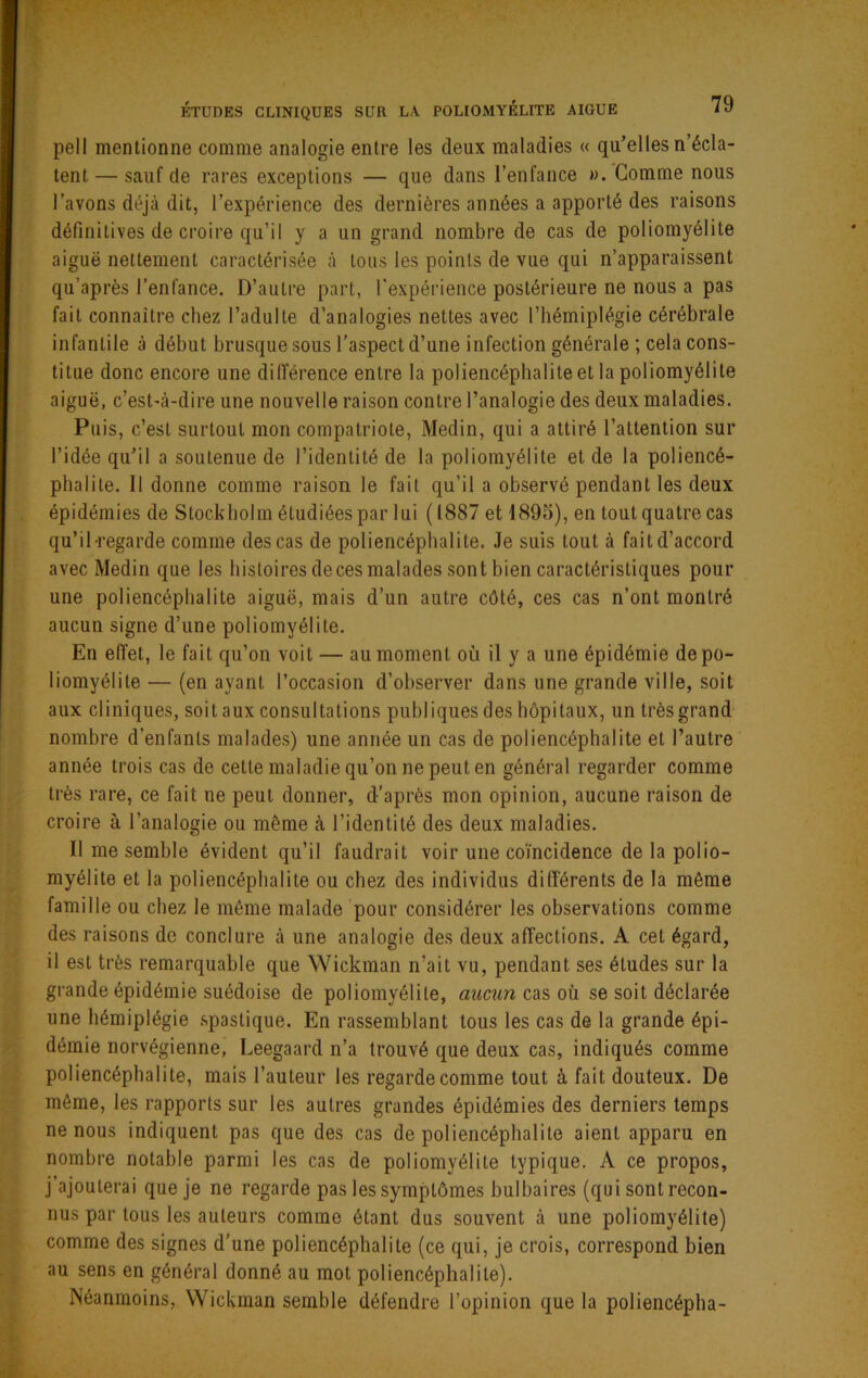 pell mentionne comme analogie entre les deux maladies « qu’elles n’écla- tent— sauf de rares exceptions — que dans l’enfance ». Gomme nous l’avons déjà dit, l’expérience des dernières années a apporté des raisons définitives de croire qu’il y a un grand nombre de cas de poliomyélite aiguë nettement caractérisée à tous les points de vue qui n’apparaissent qu’après l’enfance. D’autre part, l'expérience postérieure ne nous a pas fait connaître chez l’adulte d’analogies nettes avec l’hémiplégie cérébrale infantile à début brusque sous l’aspect d’une infection générale ; cela cons- titue donc encore une dilTérence entre la poliencéphalite et la poliomyélite aiguë, c’est'à-dire une nouvelle raison contre l’analogie des deux maladies. Puis, c’est surtout mon compatriote, Medin, qui a attiré l’attention sur l’idée qu’il a soutenue de l’identité de la poliomyélite et de la poliencé- phalile. Il donne comme raison le fait qu’il a observé pendant les deux épidémies de Stockholm étudiées par lui (1887 et 1895), en tout quatre cas qu’il-regarde comme des cas de poliencéphalite. Je suis tout à fait d’accord avec Medin que les histoires de ces malades sont bien caractéristiques pour une poliencéphalite aiguë, mais d’un autre côté, ces cas n’ont montré aucun signe d’une poliomyélite. En efi'et, le fait qu’on voit — au moment où il y a une épidémie de po- liomyélite — (en ayant l’occasion d’observer dans une grande ville, soit aux cliniques, soit aux consultations publiques des hôpitaux, un très grand' nombre d’enfants malades) une année un cas de poliencéphalite et l’autre' année trois cas de cette maladie qu’on ne peut en général regarder comme très rare, ce fait ne peut donner, d’après mon opinion, aucune raison de croire à l’analogie ou même à l’identité des deux maladies. Il me semble évident qu’il faudrait voir une coïncidence de la polio- myélite et la poliencéphalite ou chez des individus différents de la même famille ou chez le même malade pour considérer les observations comme des raisons de conclure à une analogie des deux affections. A cet égard, il est très remarquable que Wickman n’ait vu, pendant ses études sur la grande épidémie suédoise de poliomyélite, aucun cas où se soit déclarée une hémiplégie spastique. En rassemblant tous les cas de la grande épi- démie norvégienne, Leegaard n’a trouvé que deux cas, indiqués comme poliencéphalite, mais l’auteur les regarde comme tout à fait douteux. De même, les rapports sur les autres grandes épidémies des derniers temps ne nous indiquent pas que des cas de poliencéphalite aient apparu en nombre notable parmi les cas de poliomyélite typique. A ce propos, j’ajouterai que je ne regarde pas les symptômes bulbaires (qui sont recon- nus par tous les auteurs comme étant dus souvent à une poliomyélite) comme des signes d'une poliencéphalite (ce qui, je crois, correspond bien au sens en général donné au mot poliencéphalite). Néanmoins, Wickman semble défendre l’opinion que la poliencépha-