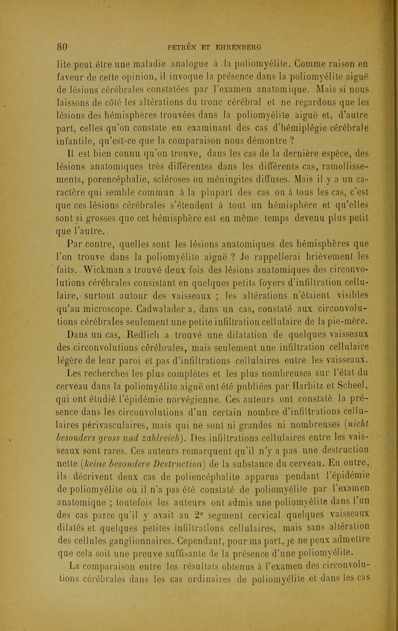lile peut être une maladie analogue à la poliomyélite. Comme raison en faveur de cette opinion, il invoque la présence dans la poliomyélite aiguë de lésions cérébrales constatées par l’examen anatomique. Mais si nous laissons de côté les altérations du tronc cérébral et ne regardons que les lésions des hémisphères trouvées dans la poliomyélite aiguë et, d’autre part, celles qu’on constate en examinant des cas d’hémiplégie cérébrale infantile, qu’est-ce que la comparaison nous démontre ? 11 est bien connu qu’on trouve, dans les cas de la dernière espèce, des lésions anatomiques très différentes dans les différents cas, ramollisse- ments, porencéphalie, scléroses ou méningites diffuses. Mais il y a un ca- ractère qui semble commun à la plupart des cas ou cà tous les cas, c’est que ces lésions cérébrales s’étendent à tout un hémisphère et qu’elles sont si grosses que cet hémisphère est en même temps devenu plus petit que l’autre. Par contre, quelles sont les lésions anatomiques des hémisphères que l’on trouve dans la poliomyélite aignë ? Je rappellerai brièvement les faits. Wickman a trouvé deux fois des lésions anatomiques des circonvo- lutions cérébrales consistant en quelques petits foyers d’infiltration cellu- laire, surtout autour des vaisseaux ; les altérations n’étaient visibles qu’au microscope. Gadwalader a, dans un cas, constaté aux circonvolu- tions cérébrales seulement une petite infilti’ation cellulaire de la pie-mère. Dans un cas, Redlich a trouvé une dilatation de quelques vaisseaux des circonvolutions cérébi’ales, mais seulement une infiltration cellulaire légère de leur paroi et pas d’infiltrations cellulaires entre les vaisseaux. Les recherches les plus complètes et les plus nombreuses sur l’état du cerveau dans la poliomyélite aiguë ont été publiées par ITarbitz et Scbeel, qui ont étudié l’épidémie norvégienne. Ces auteurs ont constaté la pré- sence dans les circonvolutions d’un certain nombre d’infiltrations cellu- laires périvasculaires, mais qui ne sont ni grandes ni nombreuses {nicht besonders gross und zahlreich). Des infiltrations cellulaires entre les vais- seaux sont rares. Ces auteurs remarquent qu’il n’y a pas une destruction nette {keme besondere Destruction) de la substance du cerveau. En outre, ils décrivent deux cas de poliencéphalite apparus pendant l’épidémie de poliomyélite où. il n’a pas été constaté de poliomyélite par l’examen anatomique ; toutefois les auteurs ont admis une poliomyélite dans l’un des cas parce qu'il y avait au 2® segment cervical quelques vaisseaux dilatés et quelques petites infiltrations cellulaires, mais sans altération des cellules ganglionnaires. Cependant, pour ma part, je ne peux admettre que cela soit une preuve suffisante de la présence d’une poliomyélite. La comparaison entre les résultats obtenus à l’examen des circonvolu- tions cérébi’ales dans les cas ordinaii-es de poliomyélite et dans les cas