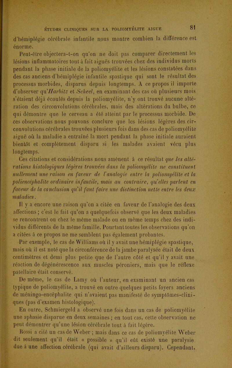d’hémiplégie cérébrale infantile nous montre combien la différence est énorme. Peut-être objectera-t-on qu’on ne doit pas comparer directement les lésions inflammatoires tout à fait aiguës trouvées chez des individus morts pendant la phase initiale de la poliomyélite et les lésions constatées dans des cas anciens d’hémiplégie infantile spastique qui sont le résultat des processus morbides, disparus depuis longtemps. A ce propos il importe d’observer i[\\'IIarhitz et Scheel, en examinant des cas où plusieurs mois s’étaient déjà écoulés depuis la poliomyélite, n’y ont trouvé aucune alté- ration des circonvolutions cérébrales, mais des altérations du bulbe, ce qui démontre que le cerveau a été atteint par le processus morbide. De ces observations nous pouvons conclure que les lésions légères des cir- convolutions cérébrales trouvées plusieurs fois dans des cas de poliomyélite aiguë où la maladie a entraîné la mort pendant la phase initiale auraient bientôt et complètement disparu si les malades avaient vécu plus longtemps. Ces citations et considérations nous amènent à ce résultat que les alté- ralions histologiques légères trouvées dans la poliomyélite ne constituent nullement une raison en faveur de l’analogie entre la poliomyélite et la poliencéphalite ordinaire infantile, mais au contraire, qu'elles parlent en faveur de la conclusion qu'il faut faire îtne distinction nette entre les deux maladies. Il y a encore une raison qu’on a citée en faveur de l’analogie des deux affections; c’est le fait qu’on a quelquefois observé que les deux maladies se rencontrent ou chez le même malade ou en même temps chez des indi- vidus différents de la même famille. Pourtant toutes les observations qu’on a citées à ce propos ne me semblent pas également probantes. Par exemple, le cas de Williams où il y avait une hémiplégie spastique, mais où il est noté que la circonférence de la jambe paralysée était de deux centimètres et demi plus petite que de l’autre côté et qu’il y avait une réaction de dégénérescence aux muscles péroniers, mais que le réflexe patellaire était conservé. De même, le cas de Lamy où l’auteur, en examinant un ancien cas typique de poliomyélite, a trouvé en outre quelques petits foyers anciens de méningo-encéphalite qui n’avaient pas manifesté de symptômes-clini- ques (pas d’examen histologique). En outre, Schmiergeld a observé une fois dans un cas de poliomyélite une aphasie disparue en deux semaines ; en tout cas, cette observation ne peut démontrer qu’une lésion cérébrale tout à fait légère. Itossi a cité un cas de Weber ; mais dans ce cas de poliomyélite Weber dit seulement qu’il était « possible » qu’il eût existé une paralysie due à une affection cérébrale (qui avait d’ailleurs disparu). Cependant,