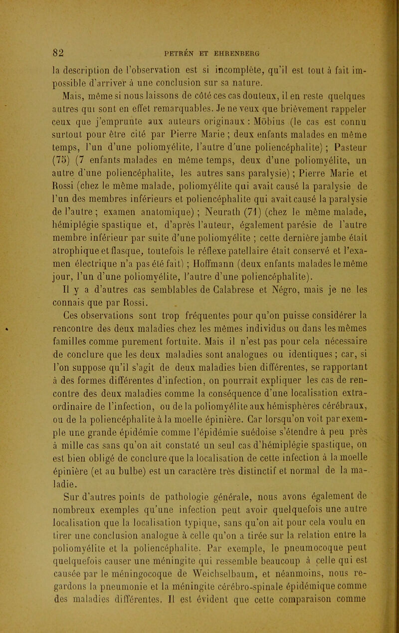 la clescriplion de l’observation est si incomplète, qu’il est (oui à fait im- possible d’arriver à une conclusion sur sa nature. Mais, même si nous laissons de côté ces cas douteux, il en reste quelques autres qui sont en effet remarquables. .Te ne veux que brièvement rappeler ceux que j’emprunte aux auteurs originaux : Môbius (le cas est connu surtout pour être cité par Pierre Marie ; deux enfants malades en même temps, l’un d’une poliomyélite, l’autre d’une poliencéphalite) ; Pasteur (75) (7 enfants malades en même temps, deux d’une poliomyélite, un autre d’une poliencéphalite, les autres sans paralysie) ; Pierre Marie et Rossi (chez le même malade, poliomyélite qui avait causé la paralysie de l’un des membres inférieurs et poliencéphalite qui avait causé la paralysie de l’autre ; examen anatomique); Neurath (71) (chez le même malade, hémiplégie spastique et, d’après l’auteur, également parésie de l’autre membre inférieur par suite d’une poliomyélite ; cette dernière jambe était atrophique et flasque, toutefois le réflexe patellaire était conservé et l’exa- men électrique n’a pas été fait) ; Hoffmann (deux enfants malades le même jour, l’un d’une poliomyélite, l’autre d’une poliencéphalite). Il y a d’autres cas semblables de Galabrese et Négro, mais je ne les connais que par Rossi, Ces observations sont trop fréquentes pour qu’on puisse considérer la rencontre des deux maladies chez les mêmes individus ou dans les mêmes familles comme purement fortuite. Mais il n’est pas pour cela nécessaire de conclure que les deux maladies sont analogues ou identiques ; car, si l’on suppose qu’il s’agit de deux maladies bien différentes, se rapportant à des formes différentes d’infection, on pourrait expliquer les cas de ren- contre des deux maladies comme la conséquence d’une localisation extra- ordinaire de l’infection, ou de la poliomyélite aux hémisphères cérébraux, ou de la poliencéphalite à la moelle épinière. Car lorsqu’on voit par exem- ple une grande épidémie comme l’épidémie suédoise s’étendre à peu près à mille cas sans qu’on ait constaté un seul cas d’hémiplégie spastique, on est bien obligé de conclure que la localisation de cette infection à la moelle épinière (et au bulbe) est un caractère très distinctif et normal de la ma- ladie. Sur d’autres points de pathologie générale, nous avons également de nombreux exemples qu’une infection peut avoir quelquefois une autre localisation que la localisation typique, sans qu'on ait pour cela voulu en tirer une conclusion analogue à celle qu’on a tirée sur la relation entre la poliomyélite et la poliencéphalite. Par exemple, le pneumocoque peut quelquefois causer une méningite qui ressemble beaucoup à celle qui est causée par le méningocoque de Weichselbaum, et néanmoins, nous re- gardons la pneumonie et la méningite cérébro-spinale épidémique comme des maladies différentes. Il est évident que celte comparaison comme