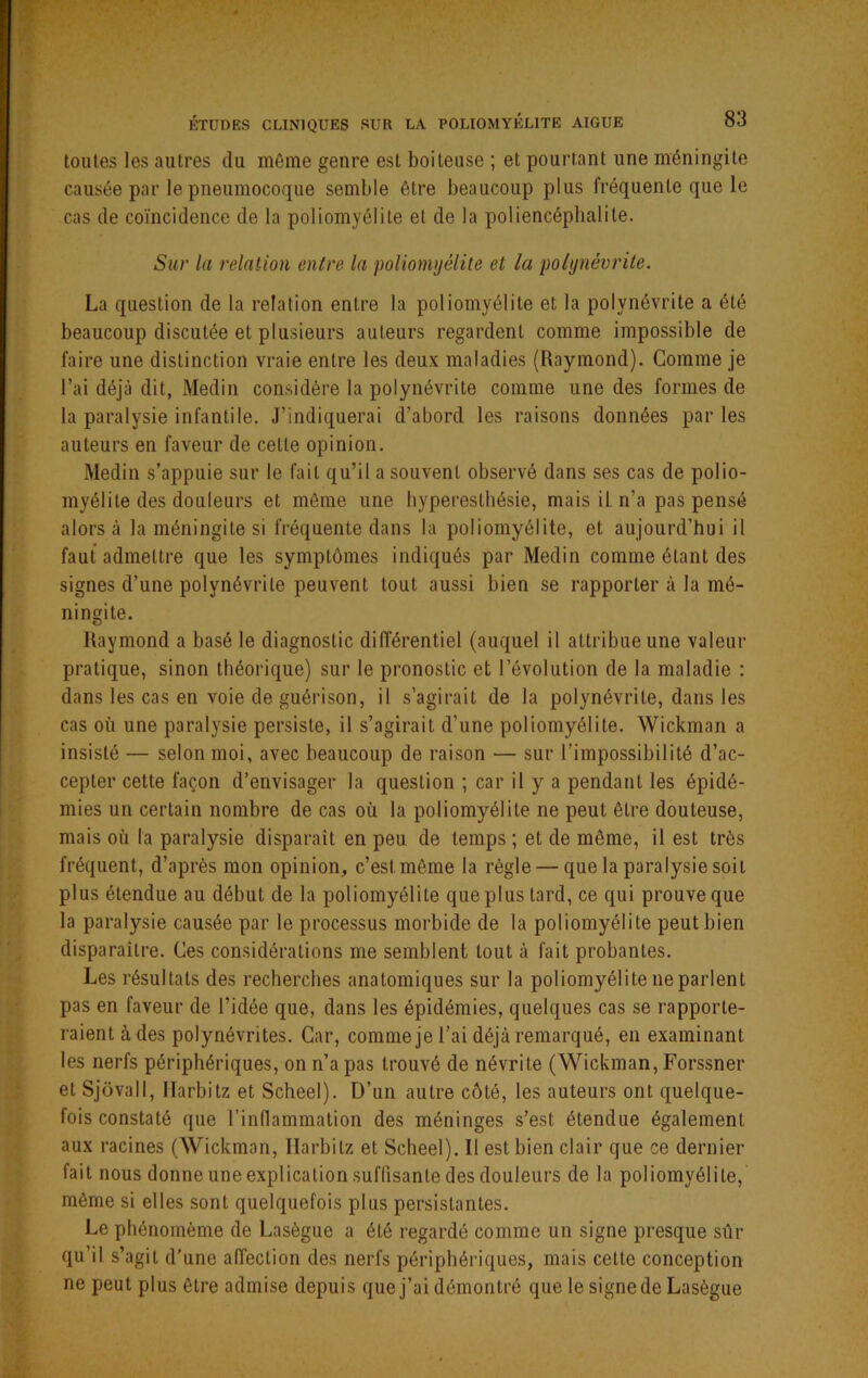 tonies les autres du môme genre est boiteuse ; et pourtant une méningite causée par le pneumocoque semble être beaucoup plus fréquente que le cas de coïncidence de la poliomyélite et de la poliencépbalile. Sur la relation entre la poliomyélite et la polynévrite. La question de la relation entre la poliomyélite et la polynévrite a été beaucoup discutée et plusieurs auteurs regardent comme impossible de faire une distinction vraie entre les deux maladies (Raymond). Comme je l’ai déjà dit, Medin considère la polynévrite comme une des formes de la paralysie infantile. J’indiquerai d’abord les raisons données parles auteurs en faveur de cette opinion. Medin s’appuie sur le fait qu’il a souvent observé dans ses cas de polio- myélite des douleurs et même une hyperesthésie, mais iL n’a pas pensé alors à la méningite si fréquente dans la poliomyélite, et aujourd’hui il faut admettre que les symptômes indiqués par Medin comme étant des signes d’une polynévrite peuvent tout aussi bien se rapporter à la mé- ningite. Raymond a basé le diagnostic différentiel (auquel il attribue une valeur pratique, sinon théorique) sur le pronostic et l’évolution de la maladie : dans les cas en voie de guérison, il s’agirait de la polynévrite, dans les cas où une paralysie persiste, il s’agirait d’une poliomyélite. Wickman a insisté — selon moi, avec beaucoup de raison — sur l’impossibilité d’ac- cepter cette façon d’envisager la question ; car il y a pendant les épidé- mies un certain nombre de cas où la poliomyélite ne peut être douteuse, mais où la paralysie disparaît en peu de temps ; et de même, il est très fréquent, d’après mon opinion, c’est même la règle — que la paralysie soit plus étendue au début de la poliomyélite que plus tard, ce qui prouve que la paralysie causée par le processus morbide de la poliomyélite peut bien disparaître. Ces considérations me semblent tout à fait probantes. Les résultats des recherches anatomiques sur la poliomyélite ne parlent pas en faveur de l’idée que, dans les épidémies, quelques cas se rapporte- raient à des polynévrites. Car, comme je l’ai déjà remarqué, en examinant les nerfs périphériques, on n’a pas trouvé de névrite (Wickman, Forssner et Sjovall, Ilarbitz et Scheel). D’un autre côté, les auteurs ont quelque- fois constaté que l’inflammation des méninges s’est étendue également aux racines (AVickman, Ilarbitz et Scheel). Il est bien clair que ce dernier fait nous donne une explication suffisante des douleurs de la poliomyélite, même si elles sont quelquefois plus persistantes. Le phénomème de Lasègue a été regardé comme un signe presque sûr qu’il s’agit d'une affection des nerfs périphériques, mais celte conception ne peut plus être admise depuis que j’ai démontré que le signede Lasègue