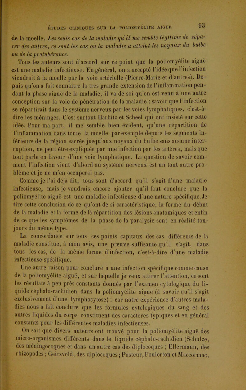 KTUDES CLINIQUES SUR LA POLIOMYELITE AIGUE de la moelle. Les seuls cas de la maladie qu'il me semble légitime de sépa- rer des autres, ce sont les cas où la maladie a atteint les noyaux du bulbe ou de la prohibérance. Tous les auteurs sont d’accord sur ce point que la poliomyélite aiguë est une maladie infectieuse. En général, on a accepté l’idée que l’infection viendrait à la moelle par la voie artérielle (Pierre-Marie et d’autres). De- puis qu’on a fait connaître la très grande extension de l’inflammation pen- dant la phase aiguë de la maladie, il va de soi qu’on est venu à une autre conception sur la voie de pénétration de la maladie : savoir que l’infection se répartirait dans le système nerveux par les voies lymphatiques, c’est-à- dire les méninges. C’est surtout Harbitz et Scheel qui ont insisté sur cette idée. Pour ma part, il me semble bien évident, qu’une répartition de l’inllammation dans toute la moelle par exemple depuis les segments in- férieurs de la région sacrée jusqu’aux noyaux du bulbe sans aucune inter- ruption, ne peut être expliquée par une infection par les artères, mais que tout parle en faveur d’une voie lymphatique. La question de savoir com- ment l’infection vient d’abord au système nerveux est un tout autre pro- blème et je ne m’en occuperai pas. Gomme je l’ai déjà dit, tous sont d’accord qu’il s’agit d’une maladie infectieuse, mais je voudrais encore ajouter qu’il faut conclure que la poliomyélite aiguë est une maladie infectieuse d’une nature spécifique.Je tire cette conclusion de ce qu’ont de si caractéristique, la forme du début de la maladie et la forme de là répartition des lésions anatomiques et enfin de ce que les symptômes de la phase de la paralysie sont en réalité tou- jours du même type. La concordance sur tous ces points capitaux des cas différents de la maladie constitue, à mon avis, une preuve suffisante qu’il s’agit, dans tous les cas, de la môme forme d’infection, c’est-à-dire d’une maladie infectieuse spécifique. t Une autre raison pour conclure à une infection spécifique comme cause de la poliomyélite aiguë, et sur laquelle je veux attirer l’attention, ce sont les résultats à peu près constants donnés par l’examen cytologique du li- quide céphalo-rachidien dans la poliomyélite aiguë (à savoir qu’il s’agit exclusivement d’une lymphocytose) ; car notre expérience d’autres mala- dies nous a fait conclure que les formules cytologiques du sang et des autres liquides du corps constituent des caractères typiques et en général constants pour les différentes maladies infectieuses. On sait que divers auteurs ont trouvé pour la poliomyélite aiguë des micro-organismes différents dans le liquide céphalo-rachidien (Schulze, des méningocoques et dans un autre cas des diplocoques ; Ellermann, des rhizopodes ; Geirsvold, des diplocoques; Pasteur,Foulerton et Maccormac,