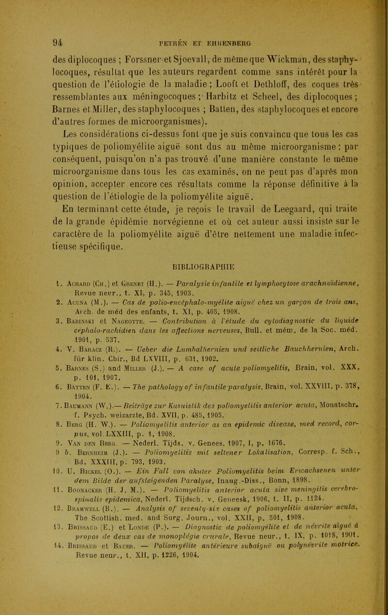 des diplocoques ; Forssner elSjoevall, de mêmeque Wickman, des staphy- locoques, résultat que les auteurs regardent comme sans intérêt pour la question de l’éliologie de la maladie ; Looft et Dethlolî, des coques très ressemblantes aux méningocoques ; Harbitz et Scheel, des diplocoques; Barnes et Miller, des staphylocoques ; Batten, des staphylocoques et encore d’autres formes de microorganismes). Les considérations ci-dessus font que je suis convaincu que tous les cas typiques de poliomyélite aiguë sont dus au même microorganisme ; par conséquent, puisqu’on n’a pas trouvé d’une manière constante le même microorganisme dans tous les cas examinés, on ne peut pas d’après mon opinion, accepter encore ces résultats comme la réponse définitive à la question de l’étiologie de la poliomyélite aiguë. En terminant cette étude, je reçois le travail de Leegaard, qui traite de la grande épidémie norvégienne et où cet auteur aussi insiste sur le caractère de la poliomyélite aiguë d’être nettement une maladie infec- tieuse spécifique. BIBLIOGRAPHIE 1. Aciiard (Cn.) et Grenet (H.). — Paralysie infanlile el lymphocytose arachnoïdienne, Revue neur., t. XI, p. 345, 1903. 2. Acuna (M.). — Cas de polio-encéphalo-myélite aiguë chez un garçon de trois ans, Aich, de méd des enfants, t. XI, p. 405, 1908. 3. Babinski et Nageotte. — Contribution à l'étude du cytodiagnostic du liquide céphalo-rachidien dans les afjeclions nerveuses, Bull, el mém. de la Soc. méd. 1901, p. 537. 4. V. Baracz (R.). — Ueber die Lumhalhernien und seitliche Bauchhernien, Arch. fiir klin. Chir., Bd LXVIII, p. 631, 1902. 5. Barnes (S.) and Miller (J.).— A case of acule poliomyelilis, Brain, vol. XXX, p. 101, 1907. 6. Batten (F. E.). — The pathology of infantile paralysie, Brain, vol. XXVIII, p. 378, 1904. 7. B.vum.\nn (W.).— Beilrdge zur Kasuislik des poliomyelilis anterior acuta, Monatschr. f. Psych. weizarzte, Bd. XVII, p. 485, 1905. 8. Berg (H. W.). — Poliomyelilis anterior as an épidémie disease, med record, cor- PM.S. vol.LXXIII, p. 1, 1908. 9. Van den Brrg. — Nederl. Tijds. v. Genees, 1907, I, p. 1676. 9 b. Bernheim (J.), — Poliomyelilis mil seltener Lokalisation, Gorresp. f. Sch., Bd. XXXIII, p. 793, 1903. 10. U. Bickel (O.). — Ein Fall von akuter Poliomyelilis beini Erwachsenen unier dem Bilde der aufsleigenden Paralyse, Inaug.-Diss., Bonn, 1898. 11. Boonacker (H. J. M.). — Poliomyelilis anterior acuta sive meningilis cerebro- spinalis epidemica, Nederl. Tijdsch. v. Geneesk, 1906, t. II, p. 1124. 12. Bramwell (B.). — Analysis of sevenly-siv cases of poliomyelilis anterior acula, The Soottish. med. and Surg. Journ., vol. XXII, p. 501, 1908. ' 13. Brissauu (E.) et Lonbe (P.). — Diagnostic de poliomyélite el de névrite aiguë à propos de deux cas de monoplégie crurale. Revue neur., t. IX, p. 1018, 1901. 14. Brissaub et Bauer. — Poliomyélite antérieure subaiguë ou polynévrite motrice. Revue neur,, t. XII, p. 1226, 1904.