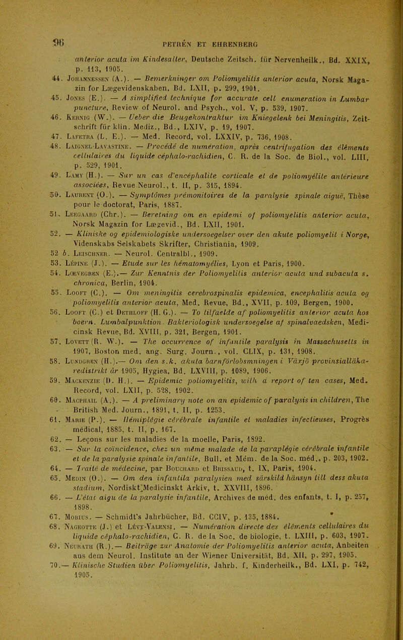 anlerior acuta im Kindesaller, Deutsche Zeitsch, fur Nervenheilk., Bd. XXIX, p. 113, 1905. 44. Joii.vNNESsEN (A.). — Bemerloiinger om Poliomyelitis anlerior acuta, Norsk Maga- zin for Lægevidenskaben, Bd. LXII, p. 299,1901. 45. Jones (E.). —A simplified technique (or accuvale cell énumération in Lumhar punclure. Review of Neurol, and Psych., vol. V, p. 539, 1907. 46. Keunig (W.). — Ueber die Beugehonlraktur im Knieqelenk bei Meningilis, Zeit- schrift für klin. Mediz., Bd., LXIV, p. 19, 1907. 47. Lafetra (L. E.). — Med. Record, vol. LXXIV, p. 736, 1908. 48. Laig.vel-Lavasti.\e. — Procédé de numération, après centrifugation des éléments cellulaires du liquide céphalo-rachidien, C. R. de la Soc. de Biol., vol. LUI, p. 529, 1901. 49. La.my (H.). — Sur un cas d'encéphalite corticale et de poliomyélite antérieure associées. Revue Neurol., t. II, p. 315, 1894. 50. Laurent (O.). —Symptômes prémonitoires de la paralysie spinale aiguë, lhese pour le doctorat, Paris, 1887. 51. Leegaard (Chr.). — Beretning om en epidemi of poliomyelitis anlerior acuta, Norsk Magazin for Lægevid., Bd. LXII, 1901. 52. — Kliniske og epidemiologisice undersoegelser over den akute poliomyelil i N orge, Videnskabs Selskabets Skrifter, Christiania, 1909. 52 b. Leisciiner. — Neurol. Cenlralbl., 1909. 53. Lépine (J.). — Etude sur les hématomyélies, Lyon et Paris, 1900. 54. Lœvegren (E.).— Zur Kenntnis der Poliomyelitis anlerior acuta und subacula s. chi'onica, Berlin, 1904. 55. Looft (G.). — Om meningilis cerebrospinalis epidemica, encephalilis acuta og poliomyelitis anlerior acuta, Med. Revue, Bd., XVII, p. 109, Bergen, 1900. 56. Looft (C.) et Dethloff (H. G.). — To lüfaelde af poliomyelitis anlerior acuta hos boern. Lumbalpunktion. Batcteriologisk undersoegelse af spinalvaedsken, Medi- cinsk Revue, Bd. XVIII, p. 321, Bergen, 1901. 57. Lovett(R. W.). — The occurrence of infantile paralysis in Massachusetts in 1907, Boston med. ang. Surg. Journ., vol. CLIX, p. 131, 1908. 58. Lünugren (II.).— Om den s.k. akula barnfôrlobsmningeni VàrjÔ provinsiallàka- redistrikl âr 1905, Hygiea. Bd. LXVIll, p. 1089, 1906. 59. Mackenzie (1). H.). — Epidémie poliomyelitis, with d report of ten cases, Med. Record, vol. LXII, p. 528, 1902. 60. Macphail (A.). — A preliminary note on an épidémie of paralysis in children, The British Med. Journ., 1891, t. II, p. 1253. 61. Marie (P.). — Hémiplégie cérébrale infantile et maladies infectieuses. Progrès médical, 1885, t. II, p. 167. 62. — Leçons sur les maladies de la moelle, Paris, 1892. 63. — Sur la coïncidence, chez un même malade de la paraplégie cérébrale infantile et de la paralysie spinale infantile. Bull, et Mcm. de la Soc. méd., p. 203, 1902. 64. — Traité de médecine, par Bouchard et Brissaud, t. IX, Paris, 1904. 65. Medin (O.). — Om den infantita paralysien med sarskild hânsyn lill dess akula stadium, NordiskÇMedicinskt Arkiv, t. XXVIII, 1896. 66. — L'état aigu de la paralysie infantile, Archives de rnéd. des enfants, t. I, p. 257, 1898. 67. Mouius. — Schmidt’s Jahrbücher, Bd. CGIV, p. 135, 1884. * 68. Nageotte (J.) et Lévï-Valensi. — Numération directe des éléments cellulaires du liquide céphalo-rachidien, C. R. delà Soc. de biologie, t. LXIII, p. 603, 1907. 69. Neurath (R.).— Beilrdge zur Anatomie der Poliomyelitis anlerior acuta, Anbeiten aus dem Neurol. Institute an der Wiener Universitiit, Bd. XII, p. 297, 1905. 70. — Ktinische Studien iiber Poliomyelitis, Jahrb. f. Kinderheilk., Bd. LXI, p. 742, 1905.