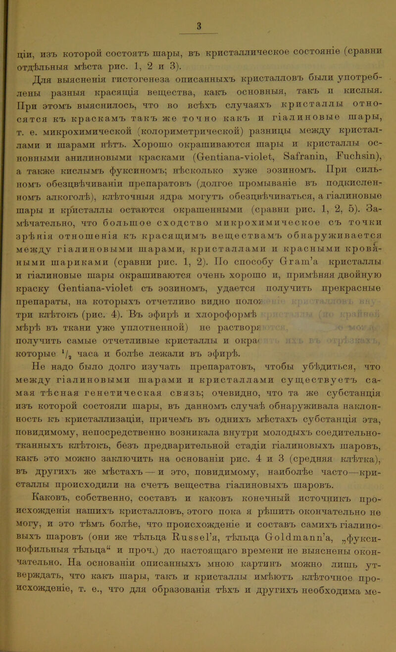 ціп, изъ которой состоятъ шары, въ кристаллическое состояніе (сравни отдѣльныя мѣста рис. 1, 2 и 3). Для выясненія гистогенеза описанныхъ кристалловъ были употреб- лены разныя красящія вещества, какъ основныя, такъ и кислыя. При этомъ выяснилось, что во всѣхъ случаяхъ кристаллы отно- сятся къ краскамъ такъ же точно какъ и гіалиновые шары, т. е. микрохимической (колориметрической) разницы между кристал- лами и шарами нѣтъ. Хорошо окрашиваются шары и кристаллы ос- новными анилиновыми красками (Сгепііапа-ѵіоіеі, йаГгапіп, ЕисЬзіп), а также кислымъ фуксиномъ; нѣсколько хуже эозиномъ. При силь- номъ обезцвѣчиваніи препаратовъ (долгое промываніе въ подкислен- номъ алкоголѣ), клѣточныя ядра могутъ обезцвѣчиваться, а гіалиновые шары и кристаллы остаются окрашенными (сравни рис. 1, 2, 5). За- мѣчательно, что большое сходство микрохимическое съ точки зрѣнія отношенія къ красящимъ веществамъ обнаруживается между гіалиновыми шарами, кристаллами и красными кровя- ными шариками (сравни рис. 1, 2). По способу Сігат’а кристаллы и гіалиновые шары окрашиваются очень хорошо и, примѣняя двойную краску Огѳпѣіапа-ѵіоіеі съ эозиномъ, удается получить прекрасные препараты, на которыхъ отчетливо видно поло* три клѣтокъ (рис. 4). Въ эфирѣ и хлороформѣ мѣрѣ въ ткани уже уплотненной) не растворя получить самые отчетливые кристаллы и окра< которые Ѵа часа и болѣе лежали въ эфирѣ. Не надо было долго изучать препаратовъ, чтобы убѣдиться, что между гіалиновыми шарами и кристаллами существуетъ са- мая тѣсная генетическая связь; очевидно, что та же субстанція изъ которой состояли шары, въ данномъ случаѣ обнаруживала наклон- ность къ кристаллизаціи, причемъ въ однихъ мѣстахъ субстанція эта, повидимому, непосредственно возникала внутри молодыхъ соедительно- тканныхъ клѣтокъ, безъ предварительной стадіи гіалиновыхъ шаровъ, какъ это можно заключить на основаніи рис. 4 и 3 (средняя клѣтка), въ другихъ же мѣстахъ — и это, повидимому, наиболѣе часто—кри- сталлы происходили на счетъ вещества гіалиновыхъ шаровъ. Каковъ, собственно, составъ и каковъ конечный источникъ про- исхожденія нашихъ кристалловъ, этого пока я рѣшить окончательно не могу, и это тѣмъ болѣе, что происхожденіе и составъ самихъ гіалино- выхъ шаровъ (они же тѣльца КивзеГя, тѣльца СгоЫіпапп’а, „фукси- нофильныя тѣльца“ и проч.) до настоящаго времени не выяснены окон- чательно. На основаніи описанныхъ мною картинъ можно лишь ут- верждать, что какъ шары, такъ и кристаллы имѣютъ клѣточное про- исхожденіе, т. е., что для образованія тѣхъ и другихъ необходима мо-
