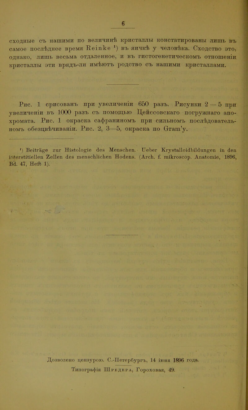 сходные съ нашими по величинѣ кристаллы констатированы лишь въ самое послѣднее время Кеіпке *) въ яичкѣ у человѣка. Сходство это, однако, лишь весьма отдаленное, и въ гистогенетическомъ отношеніи кристаллы эти врядъ-ли имѣютъ родство съ нашими кристаллами. Рис. 1 срисованъ при увеличеніи 650 разъ. Рисунки 2 — 5 при увеличеніи въ 1000 разъ съ помощью Цейссовскаго погружнаго апо- хромата. Рис. 1 окраска сафраниномъ при сильномъ послѣдователь- номъ обезцвѣчиваніи. Рис. 2, 3—5, окраска по Оггат’у. ') Веііга^е гиг Нізіюіо^іе без Мепзсѣеп. ТІеЪег Кгузі;а11оі<іЫ1(1іт§;еп іи беп ШіѳгзІШеІІеп 2е11еп без тепзсЫісЬеп Нобепз. (АгсЬ. Г. тікі-озсор. Апаѣотіе, 1896, Вб. 47, Ней 1). Дозволено цензурою. С.-Петербургъ, 14 іюня 1896 года. Типографія Шредера, Гороховая, 49.