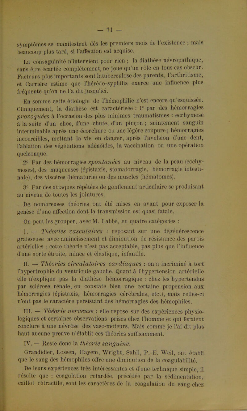 symptômes se manifestent dès les premiers mois de l’existence ; mais beaucoup plus tard, si l’affection est acquise. La consaguinité n’intervient pour rien ; la diathèse névropathique, sans dire écartée complètement, ne joue qu’un rôle en tous cas obscur. Facteurs plus importants sont latuberculose des parents, l'arthritisme, et Carrière estime que l’hérédo-syphilis exerce une influence plus fréquente qu’on ne l’a dit jusqu’ici. En somme cette étiologie de l’hémophilie n’est encore qu’esquissée. Cliniquement, la diathèse est caractérisée : 1° par des hémorragies provoquées à l’occasion des plus minimes traumatismes : ecchymose à la suite d’un choc, d’une chute, d’un pinçon ; suintement sanguin interminable après une écorchure ou une légère coupure; hémorragies incoercibles, mettant la vie en danger, après l’avulsion d’une dent, l’ablation des végétations adénoïdes, la vaccination ou une opération quelconque. .2° Par des hémorragies spontanées au niveau de la peau (ecchy- moses), des muqueuses (épistaxis, stomatorragie, hémorragie intesti- nale), des viscères (hématurie) ou des muscles (hématomes). 3° Par des attaques répétées de gonflement articulaire se produisant au niveau de toutes les jointures. De nombreuses théories ont été mises en avant pour exposer la genèse d’une affection dont la transmission est quasi fatale. On peut les grouper, avec M. Labbé, en quatre catégories ; ]. — Théories vasculaires : reposant sur une dégénérescence graisseuse avec amincissement et diminution de résistance des parois artérielles : cette théorie n’est pas acceptable, pas plus que l’influence d’une aorte étroite, mince et élastique, infantile. II. — Théories circulatoires cardiaques : on a incriminé à tort l'hypertrophie du ventricule gauche. Quant à l'hypertension artérielle elle n’explique pas la diathèse hémorragique : chez les hypertendus par sclérose rénale, on constate bien une certaine propension aux hémorragies (épistaxis, hémorragies cérébrales, etc.), mais celles-ci n’ont pas le caractère persistant des hémorragies des hémophiles. III. — Théorie nerveuse : elle repose sur des expériences physio- logiques et certaines observations prises chez l'homme et qui feraient conclure à une névrose des vaso-moteurs. Mais comme je l’ai dit plus haut aucune preuve n’établit ces théories suffisamment. IV. — Reste donc la théorie sanguine. Grandidier, Lossen, Hayem, Wright, Sailli, P.-E. Weil, ont établi que le sang des hémophiles offre une diminution de la coagulabilité. De leurs expériences très intéressantes et d’une technique simple, il résulte que : coagulation retardée, précédée par la sédimentation, caillot rétractile, sont les caractères do la coagulation du sang chez