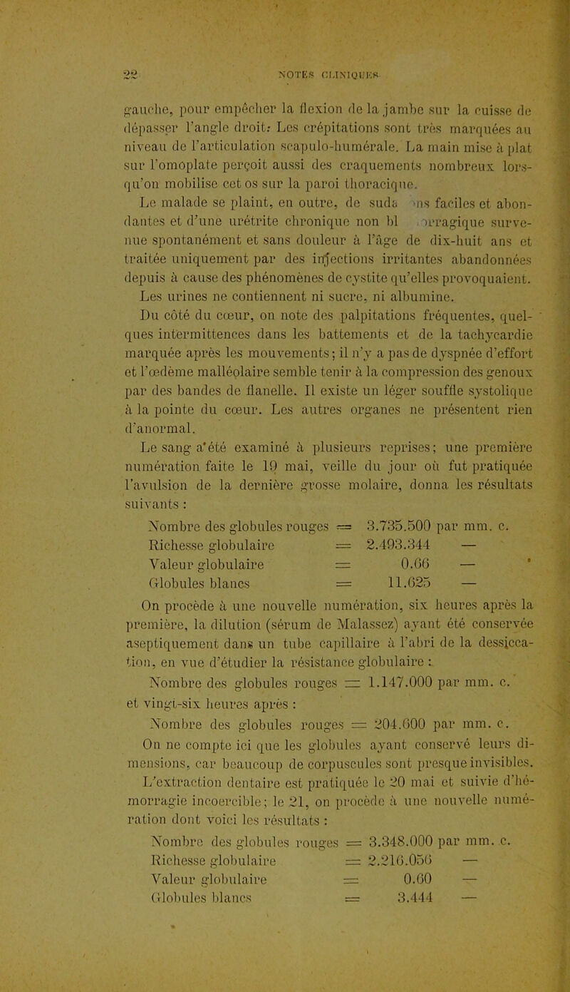 gauche, pour empêcher la flexion de la jambe sur la cuisse de dépasser l’angle droit: Les crépitations sont très marquées au niveau de l’articulation scapulo-humérale. La main mise à plat sur l'omoplate perçoit aussi des craquements nombreux lors- qu’on mobilise cet os sur la paroi thoracique. Le malade se plaint, en outre, de suda ms faciles et abon- dantes et d’une urétrite chronique non bl œragique surve- nue spontanément et sans douleur à l’âge de dix-huit ans et traitée uniquement par des injections irritantes abandonnées depuis à cause des phénomènes de cystite qu’elles provoquaient. Les urines ne contiennent ni sucre, ni albumine. Du côté du cœur, on note des palpitations fréquentes, quel- ' ques intermittences dans les battements et de la tachycardie marquée après les mouvements ; il n’y a pas de dyspnée d’effort et l’œdème malléolaire semble tenir à la compression des genoux par des bandes de flanelle. Il existe un léger souffle systolique à la pointe du cœur. Les autres organes ne présentent rien d’anormal. Le sang a*été examiné à plusieurs reprises; une première numération faite le 10 mai, veille du jour où fut pratiquée l’avulsion de la dernière grosse molaire, donna les résultats suivants : Nombre des globules rouges = 3.735.500 par mm. c. Richesse globulaire = 2.493.344 — Valeur globulaire = 0.66 — Globules blancs = 11.625 — On procède à une nouvelle numération, six heures après la première, la dilution (sérum de Malassez) ayant été conservée aseptiquement dans un tube capillaire à l’abri de la dessicca- tion, en vue d’étudier la résistance globulaire : Nombre des globules rouges ~ 1.147.000 par mm. c. et vingt-six heures après : Nombre des globules rouges = 204.600 par mm. c. On ne compte ici que les globules ayant conservé leurs di- mensions, car beaucoup de corpuscules sont presque invisibles. L’extraction dentaire est pratiquée le 20 mai et suivie d'hé- morragie incoercible; le 21, on procède à une nouvelle numé- ration dont voici les résultats : Nombre des globules rouges = 3.348.000 par mm. c. Richesse globulaire = 2.216.056 — Valeur globulaire = 0.60 — Globules blancs = 3.444 —