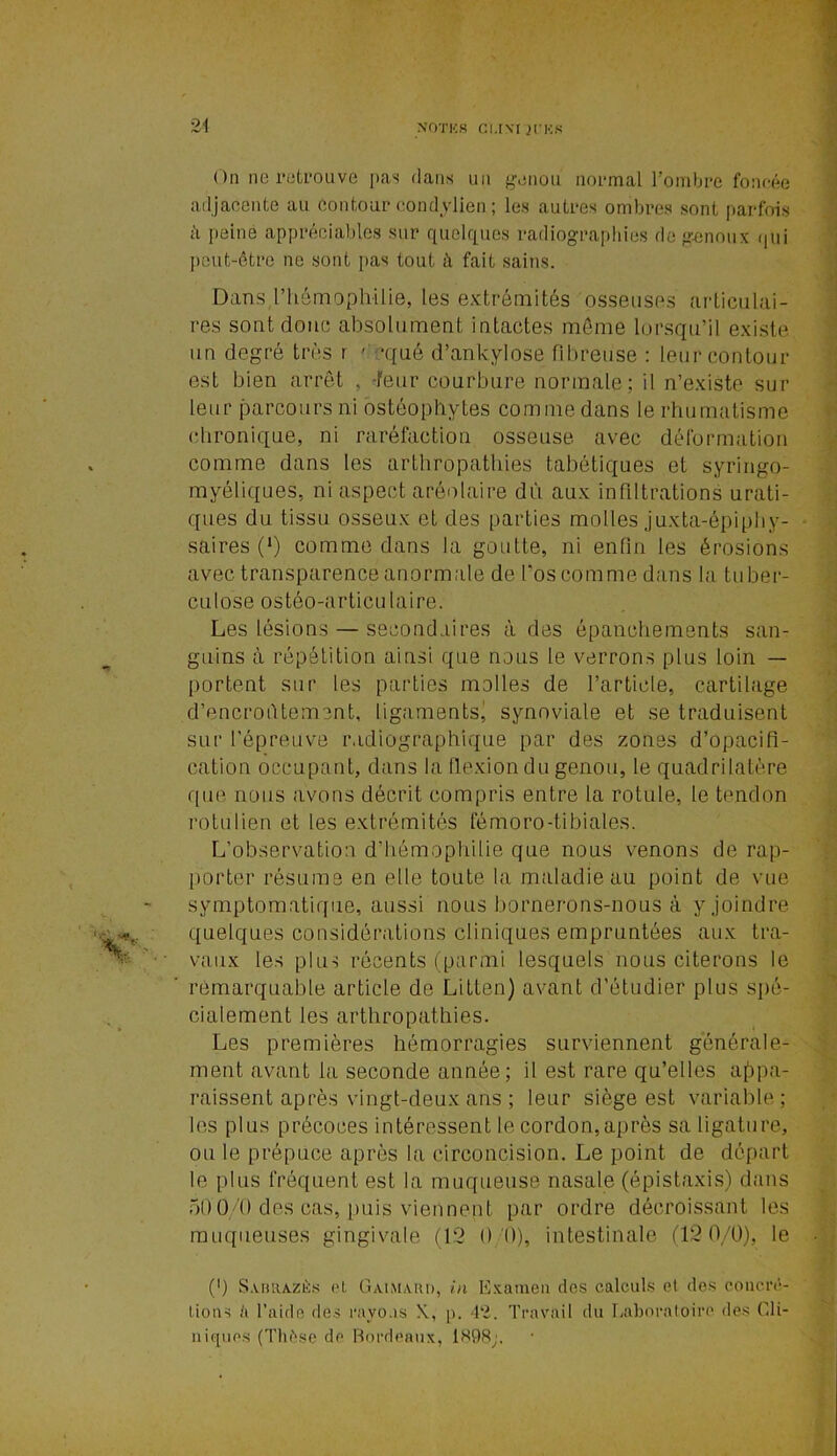 On ne retrouve pas dans un genou normal l’ombre foncée adjacente au Contour eondjlien ; les autres ombres sont parfois à peine appréciables sur quelques radiographies de genoux qui peut-être ne sont pas tout à fait sains. Dans,l'hémophilie, les extrémités osseuses articulai- res sont donc absolument intactes meme lorsqu’il existe un degré très r ' cqué d’ankylose fibreuse : leur contour est bien arrêt , -leur courbure normale; il n’existe sur leur parcours ni ostéophytes comme dans le rhumatisme chronique, ni raréfaction osseuse avec déformation comme dans les arthropathies tabétiques et syringo- myéliques, ni aspect aréotaire dû aux infiltrations urati- ques du tissu osseux et des parties molles juxta-épiphy- saires (*) comme dans la goutte, ni enfin les érosions avec transparence anormale de l’os comme dans la tuber- culose ostéo-articulaire. Les lésions — secondaires à des épanchements san- guins à répétition ainsi que nous le verrons plus loin — portent sur les parties molles de l’article, cartilage d’encroûtement, ligaments' synoviale et se traduisent sur l’épreuve radiographique par des zones d’opacifi- cation occupant, dans la flexion du genou, le quadrilatère que nous avons décrit compris entre la rotule, le tendon rotulien et les extrémités fémoro-tibiales. L’observation d’hémophilie que nous venons de rap- porter résume en elle toute la maladie au point de vue symptomatique, aussi nous bornerons-nous à y joindre quelques considérations cliniques empruntées aux tra- vaux les plus récents (parmi lesquels nous citerons le remarquable article de Litlen) avant d’étudier plus spé- cialement les arthropathies. Les premières hémorragies surviennent générale- ment avant la seconde année ; il est rare qu’elles appa- raissent après vingt-deux ans ; leur siège est variable; les plus précoces intéressent le cordon,après sa ligature, ou le prépuce après la circoncision. Le point de départ le plus fréquent est la muqueuse nasale (épistaxis) dans 500/0 des cas, puis viennent par ordre décroissant les muqueuses gingivale (12 0 0), intestinale (12 0/0), le (0 S.vbrazès cl, Ga.im.uu>, in Examen dos calculs el des concré- tions h l’aide des rayons K, [>. 42. Travail du Laboratoire des Cli- niques (Thèse de Bordeaux, 1898;.