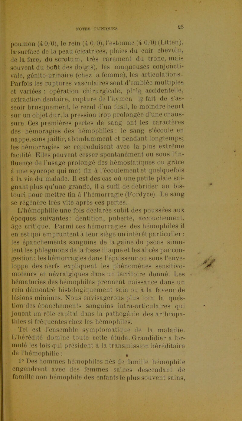 poumon (4 0 0), le reio (4 0, 0), l'estomac (4 0/0) (Litten), la-surface de la peau (cicatrices, plaies du cuir chevelu, de la face, du scrotum, très rarement du tronc, mais souvent du botit des doigts), les muqueuses conjoncti- vale. génito-urinaire (chez la femme), les articulations. Parfois les ruptures vasculaires sont d’emblée multiples et variées : opération chirurgicale, pLiq accidentelle, extraction dentaire, rupture de l’hymen p fait de s’as- seoir brusquement, le recul d’un fusil, le moindre heurt sur un objet dur, la pression trop prolongée d’une chaus- sure. Ces premières pertes de sang ont les caractères des hé.moragies des hémophiles : le sang s’écoule en nappe,sans jaillir,abondamment et pendant longtemps; les hémorragies se reproduisent avec la plus extrême facilité. Elles peuvent cesser spontanément ou sous l'in- fluence de l'usage prolongé des hémostatiques ou grâce à une syncope qui met fin à l’écoulement et quelquefois à la vie du malade. Il est des cas où une petite plaie sai- gnant plus qu’une grande, il a suffi de débrider au bis- touri pour mettre fin à l’hémorragie (Fordyce). Le sang se régénère très vite après ces pertes. L’hémophilie une fois déclarée subit des poussées aux époques suivantes: dentition, puberté, accouchement, âge critique. Parmi ces hémorragies des hémophiles il en est qui empruntent à leur siège un intérêt particulier: les épanchements sanguins de la gaine du psoas simu- lent les phlegmons de la fosse iliaque et les abcès par con- gestion; les hémorragies dans l'épaisseur ou sous l’enve- loppe des nerfs expliquent les phénomènes sensitivo- moteurs et névralgiques dans un territoire donné. Les hématuries des hémophiles prennent naissance dans un rein démontré histologiquement sain ou à la faveur de lésions minimes. Nous envisagerons plus loin la ques- tion des épanchements sanguins intra-articulaires qui jouent un rôle capital dans la pathogénie des arthropa- thiessi fréquentes chez les hémophiles. Tel est l’ensemble symptomatique de la maladie. L’hérédité domine toute celte étude. Grandidier a for- mulé les lois qui président à la transmission héréditaire de l’hémophilie : , 1° Des hommes hémophiles nés de famille hémophile engendrent avec des femmes saines descendant de famille non hémophile des enfants le plus souvent sains,