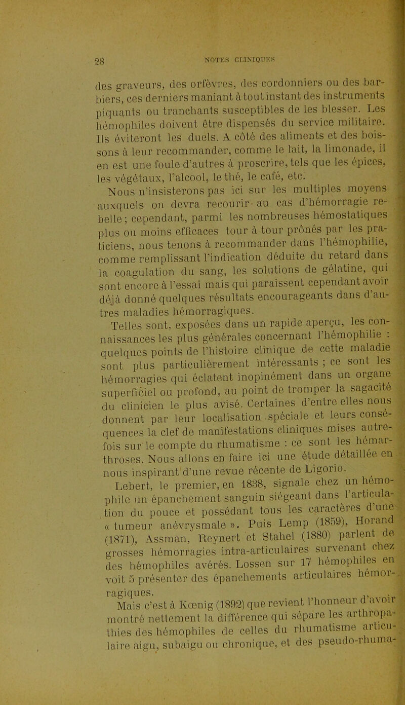 des graveurs, des orfèvres, des cordonniers ou des bar- biers, ces derniers maniant à tout instant des instruments piquants ou tranchants susceptibles de les blesser. Les hémophiles doivent être dispensés du service militaire. Ils éviteront les duels. A côté des aliments et des bois- sons à leur recommander, comme le l'ait, la limonade, il en est une foule d’autres à proscrire, tels que les épices, les végétaux, l’alcool, le thé, le café, etc. Nous n’insisterons pas ici sur les multiples moyens auxquels on devra recourir au cas d’hémorragie re- belle; cependant, parmi les nombreuses hémostatiques plus ou moins efficaces tour à tour prônés par les pra- ticiens, nous tenons à recommander dans l’hémophilie, comme remplissant l’indication déduite du retaid dans la coagulation du sang, les solutions de gélatine, qui sont encore à l’essai mais qui paraissent cependant avoir déjà donné quelques résultats encourageants dans d’au- tres maladies hémorragiques. Telles sont, exposées dans un rapide aperçu, les con- naissances les plus générales concernant 1 hémophilie . quelques points de l’histoire clinique de cette maladie sont plus particulièrement intéressants ; ce sont les hémorragies qui éclatent inopinément dans un oigane superficiel ou profond, au point de tromper la sagacité du clinicien le plus avisé. Certaines d’entre elles nous donnent par leur localisation spéciale et leurs consé- quences la clef de manifestations cliniques mises autre- fois surle compte du rhumatisme : ce sont les hômar- throses. Nous allons en faire ici une étude détaillée en nous inspirant d’une revue récente de Ligoiio. Lebert, le premier, en 1838, signale chez un hémo- phile un épanchement sanguin siégeant dans l’articula- tion du pouce et possédant tous les caractères dune « tumeur anévrysmale ». Puis Lemp (18o9), Horan (1871), Assman, Reynert et Stahel (1880) parlent de grosses hémorragies intra-articulaires survenant ( iez des hémophiles avérés. Lossen sur 1/ hémophiles en voit 5 présenter des épanchements articulaires hémor- ragiques. Mais c’est à Kœnig (1892) que revient l’honneur d a\ oit montré nettement la différence qui sépare les arthiopa- thies des hémophiles de celles du rhumatisme articu- laire aigu, subaigu ou chronique, et des pseudo-rhuma-