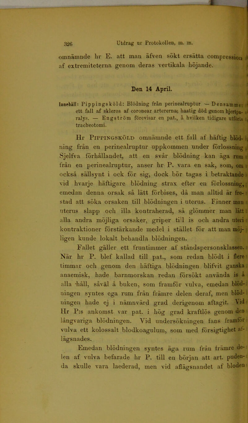 omnämnde hr E. att man älven sökt ersätta compression i af extremiteterna genom deras vertikala höjande. Den 14 April. Innehåll: Pippingsköld: Blödning från perinealruptur ■— Densamme: ' ett fall af skleros af coronear artererna; hastig död genom hjertpa- ,» ralys. — Engström förevisar en pat., å hvilken tidigare utförts , traeheotomi. Hr Pippingsköld omnämnde ett fall af häftig blöd- j ning frän en perinealruptur uppkommen under forlossning j Sjelfva förhållandet, att en svår blödning kan äga rum från en perinealruptur, anser hr P. vara en sak, som, om också sällsynt i ock för sig, dock bör tagas i betraktande vid hvarje häftigare blödning strax efter en förlossning, emedan denna orsak så lätt förbises, då man alltid är fre- stad att söka orsaken till blödningen i uterus. Finner man uterus slapp och illa kontraherad, så glömmer man lätt alla andra möjliga orsaker, griper till is och andra uteri koutraktioner förstärkande medel i stället för att man möj- ligen kunde lokalt behandla blödningen. Fallet gäller ett fruntimmer af ståndspersonsklasseu. När hr P. blef kallad till pat., som redan blödt i flere timmar och genom den häftiga blödningen blifvit ganska anaemisk, hade barnmorskan redan försökt använda is å alla -håll, såväl å buken, som framfor vulva, emedan blöd- ningen syntes ega rum från främre delen deraf, men blöd- ningen hade ej i nämnvärd grad derigenom aftagit. \ id Hr P:s ankomst var pat. i hög grad kraftlös genom den långvariga blödningen. Vid undersökningen fans framför vulva ett kolossalt blodkoaguluin, som med försigtighet at- lägsnades. Emedan blödningen syntes äga rum från främre de- len af vulva befarade hr P. till en början att art. puden- da skulle vara laederad, men vid aflägsnandet af bloden