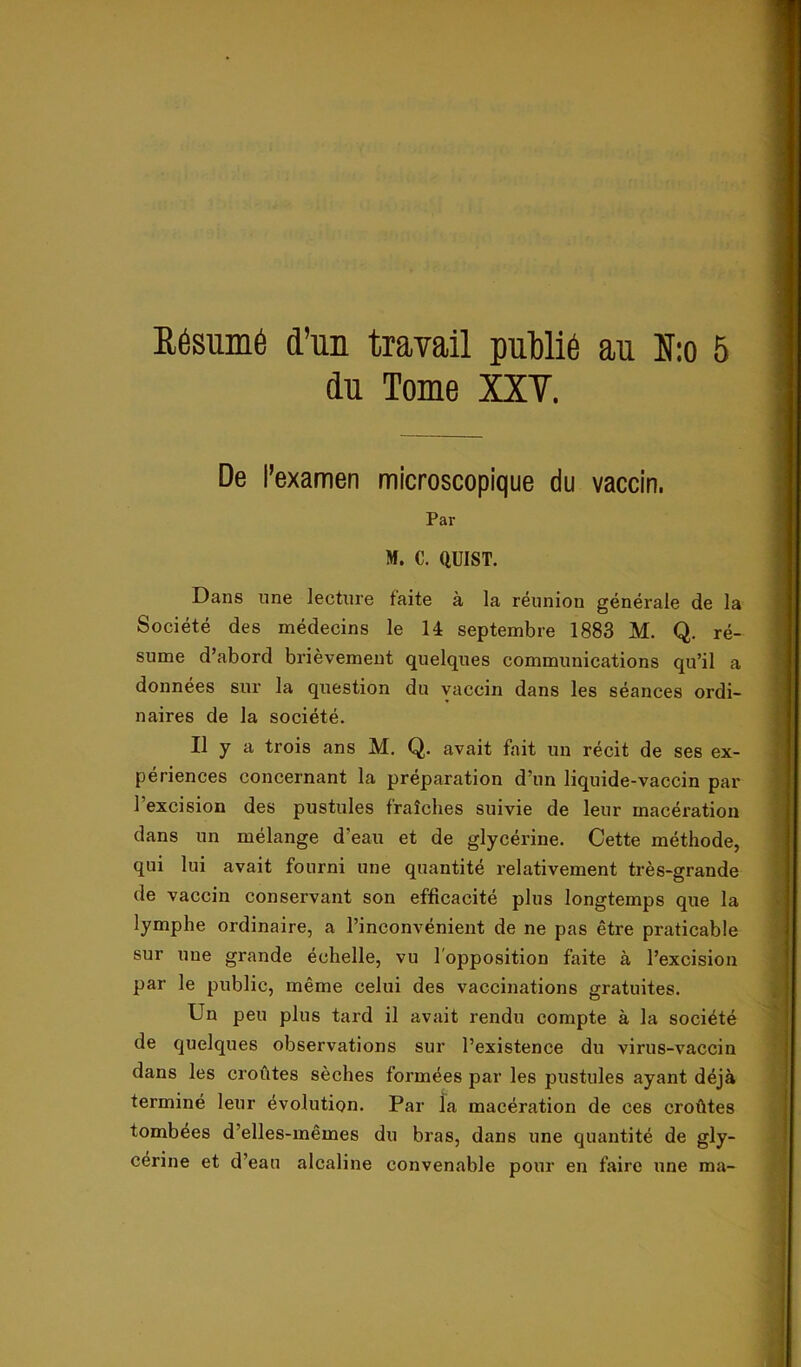 du Torne XXY. De 1’examen microscopique du vaccin. Par M. C. QUIST. Dans une lecture faite ä la rénnion générale de la Société des médecins le H septembre 1883 M. Q. ré- sume d’abord briévement quelqnes Communications qu’il a données sur la question du vaccin dans les séances ordi- naires de la société. Il y a trois ans M. Q. avait fait un récit de ses ex- périences concernant la préparation d’nn liquide-vaccin par 1’excision des pustules fralches suivie de leur macération dans un mélange d'eau et de glycérine. Cette méthode, qui lui avait fourni une quantité relativement trés-grande de vaccin conservant son efficacité plus longtemps que la lymphe ordinaire, a 1’inconvénient de ne pas étre praticable sur une grande éohelle, vu l opposition faite ä 1’excision par le public, méme celui des vaccinations gratuites. Un peu plus tard il avait rendu compte ä la société de quelques observations sur 1’existence du virus-vaccin dans les croutes séches formées par les pustules ayant déjå terminé leur évolution. Par la macération de ces croötes tombées d’elles-mémes du bras, dans une quantité de gly- cérine et d’eau alcaline convenable pour en faire une ma-